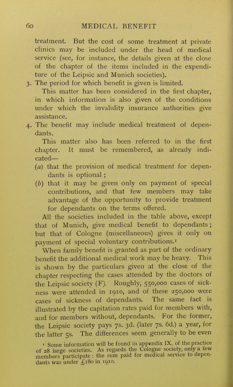 treatment. But the cost of some treatment at private clinics may be included under the head of medical service (see, for instance, the details given at the close of the chapter of the items included in the expendi- ture of the Leipsic and Munich societies). 3. The period for which benefit is given is limited. This matter has been considered in the first chapter, in which information is also given of the conditions under which the invalidity insurance authorities give assistance. 4. The benefit may include medical treatment of depen- dants. This matter also has been referred to in the first chapter. It must be remembered, as already indi- cated— (a) that the provision of medical treatment for depen- dants is optional ; (6) that it may be given only on payment of special contributions, and that few members may take advantage of the opportunity to provide treatment for dependants on the terms offered. All the societies included in the table above, except that of Munich, give medical benefit to dependants; but that of Cologne (miscellaneous) gives it only on payment of special voluntary contributions.^ When family benefit is granted as part of the ordinary benefit the additional medical work may be heavy. This is shown by the particulars given at the close of the chapter respecting the cases attended by the doctors of the Leipsic society (F). Roughly, 550,000 cases of sick- ness were attended in 1910, and of these 250,000 were cases of sickness of dependants. The same fact is illustrated by the capitation rates paid for members with, and for members without, dependants. For the former, the Leipsic society pays 7s. 3d. (later 7s. 6d.) a year, for the latter 5s. The differences seem generally to be even ' Some information will be found in appendix IX. of the practice of 28 large societies. As regards the Cologne society, only a few members participate : the sum paid for medical service to depen- dants was under ;^i8o in 1910.