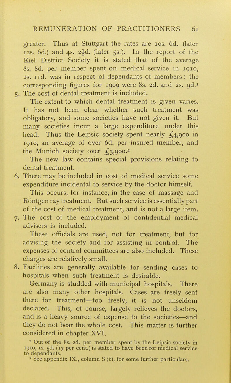 greater. Thus at Stuttgart the rates are los. 6d. (later I2S. 6d.) and 4s. 2jd. (later 5s.). In the report of the Kiel District Society it is stated that of the average 8s. 8d. per member spent on medical service in 1910, 2s. I id. was in respect of dependants of members : the corresponding figures for 1909 were 8s. 2d. and 2s. gd.^ 5. The cost of dental treatment is included. The extent to which dental treatment is given varies. It has not been clear whether such treatment was obligatory, and some societies have not given it. But many societies incur a large expenditure under this head. Thus the Leipsic society spent nearly ;^4,900 in 1910, an average of over 6d. per insured member, and the Munich society over £3,900.^ The new law contains special provisions relating to dental treatment. 6. There may be included in cost of medical service some expenditure incidental to service by the doctor himself. This occurs, for instance, in the case of massage and Rontgen ray treatment. But such service is essentially part of the cost of medical treatment, and is not a large item. 7. The cost of the employment of confidential medical advisers is included. These officials are used, not for treatment, but for advising the society and for assisting in control. The expenses of control committees are also included. These charges are relatively small. 8. Facilities are generally available for sending cases to hospitals when such treatment is desirable. Germany is studded with municipal hospitals. There are also many other hospitals. Cases are freely sent there for treatment—too freely, it is not unseldom declared. This, of course, largely relieves the doctors, and is a heavy source of expense to the societies—and they do not bear the whole cost. This matter is further considered in chapter XVI. ' Out of the 8s. 2d. per member spent by the Leipsic society in 1910, IS. 5d. (17 per cent.) is stated to have been for medical service to dependants. ' See appendix IX., column S (6), for some further particulars.