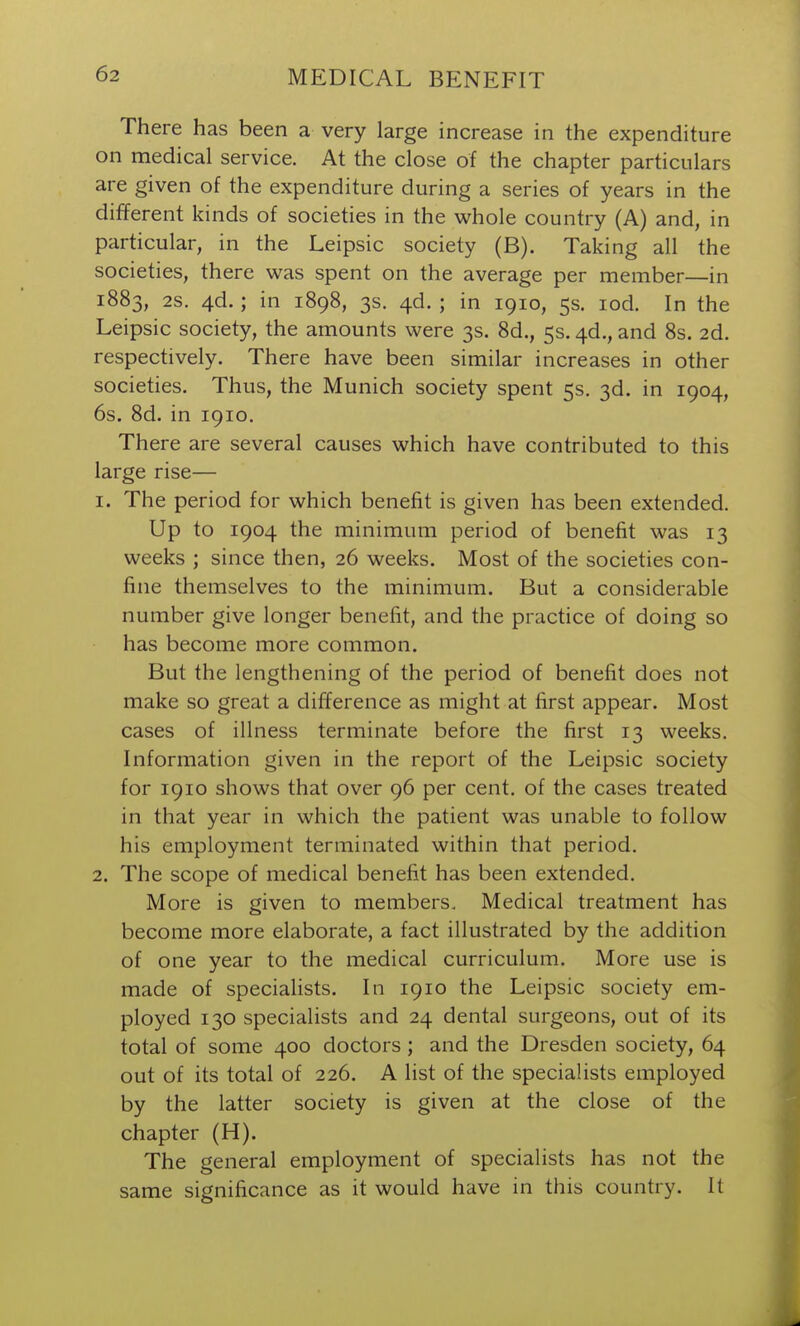 There has been a very large increase in the expenditure on medical service. At the close of the chapter particulars are given of the expenditure during a series of years in the different kinds of societies in the whole country (A) and, in particular, in the Leipsic society (B). Taking all the societies, there was spent on the average per member—in 1883, 2S. 4d.; in 1898, 3s. ^d. ; in 1910, 5s. lod. In the Leipsic society, the amounts were 3s. 8d., 5s. ^d., and 8s. 2d. respectively. There have been similar increases in other societies. Thus, the Munich society spent 5s, 3d. in 1904, 6s. 8d. in 1910. There are several causes which have contributed to this large rise— 1. The period for which benefit is given has been extended. Up to 1904 the minimum period of benefit was 13 weeks ; since then, 26 weeks. Most of the societies con- fine themselves to the minimum. But a considerable number give longer benefit, and the practice of doing so has become more common. But the lengthening of the period of benefit does not make so great a difiference as might at first appear. Most cases of illness terminate before the first 13 weeks. Information given in the report of the Leipsic society for 1910 shows that over 96 per cent, of the cases treated in that year in which the patient was unable to follow his employment terminated within that period. 2. The scope of medical benefit has been extended. More is given to members. Medical treatment has become more elaborate, a fact illustrated by the addition of one year to the medical curriculum. More use is made of speciahsts. In 1910 the Leipsic society em- ployed 130 specialists and 24 dental surgeons, out of its total of some 400 doctors ; and the Dresden society, 64 out of its total of 226. A list of the specialists employed by the latter society is given at the close of the chapter (H). The general employment of specialists has not the same significance as it would have in this country. It