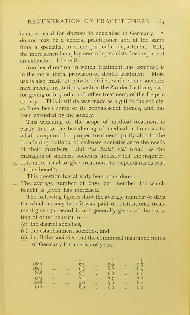 is more usual for doctors to specialise in Germany. A doctor may be a general practitioner and at the same time a specialist in some particular department. Still, the more general employment of specialists does represent an extension of benefit. Another direction in which treatment has extended is in the more liberal provision of dental treatment. More use is also made of private clinics, while some societies have special institutions, such as the Zander Institute, used for giving orthopaedic and other treatment, of the Leipsic society. This institute was made as a gift to the society, as have been some of its convalescent homes, and has been extended by the society. This widening of the scope of medical treatment is partly due to the broadening of medical notions as to what is required for proper treatment, partly also to the broadening outlook of sickness societies as to the needs of their members. But  es kostet viel Geld, as the managers of sickness societies uneasily tell the inquirer. 3. It is more usual to give treatment to dependants as part of the benefit. This question has already been considered. 4. The average number of days per member for which benefit is given has increased. The following figures show the average number of days for which money benefit was paid or institutional treat- ment given (a record is not generally given of the dura- tion of other benefit) in— {a) the district societies, (6) the establishment societies, and (c) in all the societies and the communal insurance funds of Germany for a series of years. 1888 5-3 1893 67 1898 6-3 1903 7-4 1908 ... ... 9'o 1910 8-6 (b) (c) 7- 2 ... 6-5 6-8 ... 6-1 77 ... 7-0 9o ... 8'4 8- 6 ... 8-0