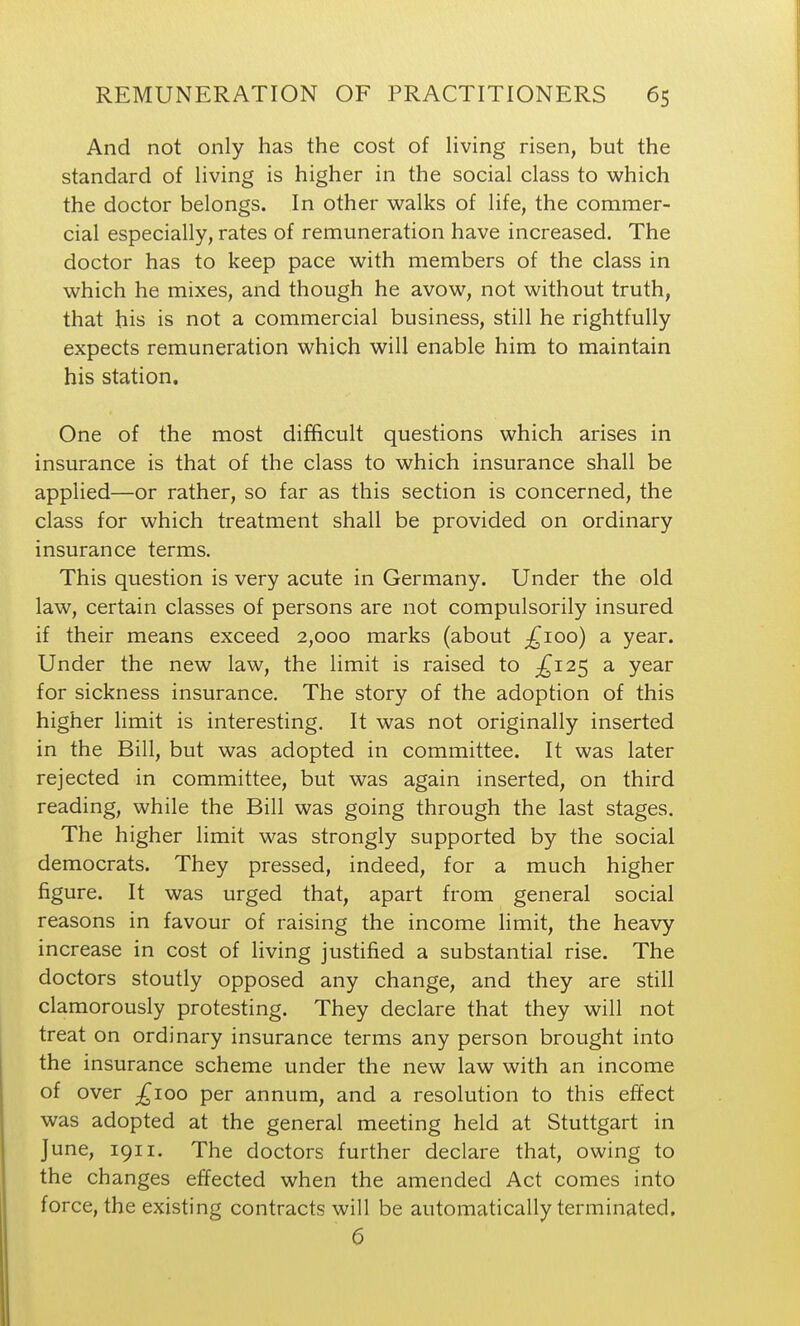 And not only has the cost of Hving risen, but the standard of living is higher in the social class to which the doctor belongs. In other walks of life, the commer- cial especially, rates of remuneration have increased. The doctor has to keep pace with members of the class in which he mixes, and though he avow, not without truth, that his is not a commercial business, still he rightfully expects remuneration which will enable him to maintain his station. One of the most difficult questions which arises in insurance is that of the class to which insurance shall be applied—or rather, so far as this section is concerned, the class for which treatment shall be provided on ordinary insurance terms. This question is very acute in Germany. Under the old law, certain classes of persons are not compulsorily insured if their means exceed 2,000 marks (about ;:^ioo) a year. Under the new law, the limit is raised to £i2<, a year for sickness insurance. The story of the adoption of this higher limit is interesting. It was not originally inserted in the Bill, but was adopted in committee. It was later rejected in committee, but was again inserted, on third reading, while the Bill was going through the last stages. The higher limit was strongly supported by the social democrats. They pressed, indeed, for a much higher figure. It was urged that, apart from general social reasons in favour of raising the income limit, the heavy increase in cost of living justified a substantial rise. The doctors stoutly opposed any change, and they are still clamorously protesting. They declare that they will not treat on ordinary insurance terms any person brought into the insurance scheme under the new law with an income of over ;^ioo per annum, and a resolution to this effect was adopted at the general meeting held at Stuttgart in June, 1911. The doctors further declare that, owing to the changes effected when the amended Act comes into force, the existing contracts will be automatically terminated. 6