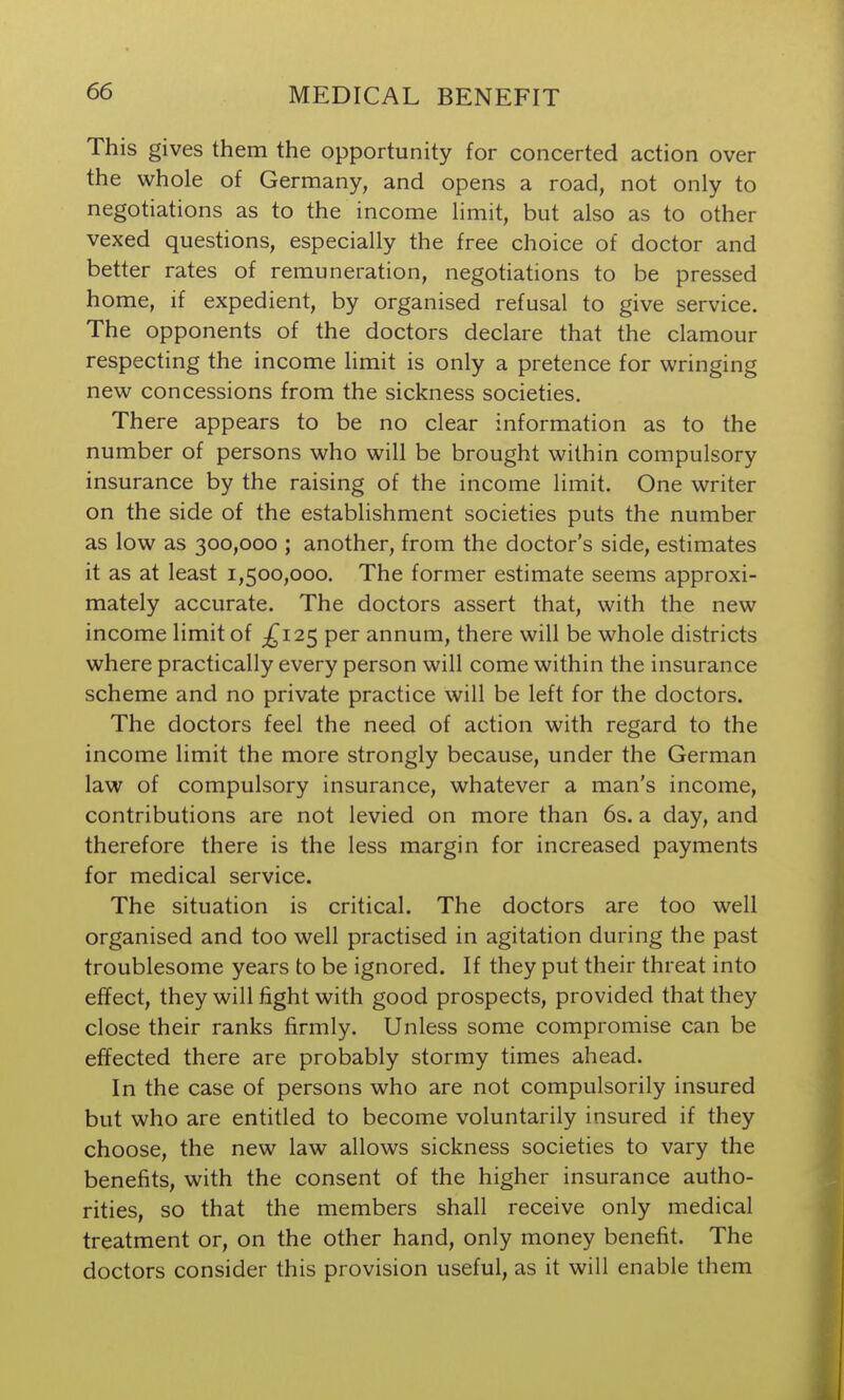 This gives them the opportunity for concerted action over the whole of Germany, and opens a road, not only to negotiations as to the income limit, but also as to other vexed questions, especially the free choice of doctor and better rates of remuneration, negotiations to be pressed home, if expedient, by organised refusal to give service. The opponents of the doctors declare that the clamour respecting the income limit is only a pretence for wringing new concessions from the sickness societies. There appears to be no clear information as to the number of persons who will be brought within compulsory insurance by the raising of the income limit. One writer on the side of the establishment societies puts the number as low as 300,000 ; another, from the doctor's side, estimates it as at least 1,500,000. The former estimate seems approxi- mately accurate. The doctors assert that, with the new income limit of £12^ per annum, there will be whole districts where practically every person will come within the insurance scheme and no private practice will be left for the doctors. The doctors feel the need of action with regard to the income limit the more strongly because, under the German law of compulsory insurance, whatever a man's income, contributions are not levied on more than 6s. a day, and therefore there is the less margin for increased payments for medical service. The situation is critical. The doctors are too well organised and too well practised in agitation during the past troublesome years to be ignored. If they put their threat into effect, they will fight with good prospects, provided that they close their ranks firmly. Unless some compromise can be effected there are probably stormy times ahead. In the case of persons who are not compulsorily insured but who are entitled to become voluntarily insured if they choose, the new law allows sickness societies to vary the benefits, with the consent of the higher insurance autho- rities, so that the members shall receive only medical treatment or, on the other hand, only money benefit. The doctors consider this provision useful, as it will enable them