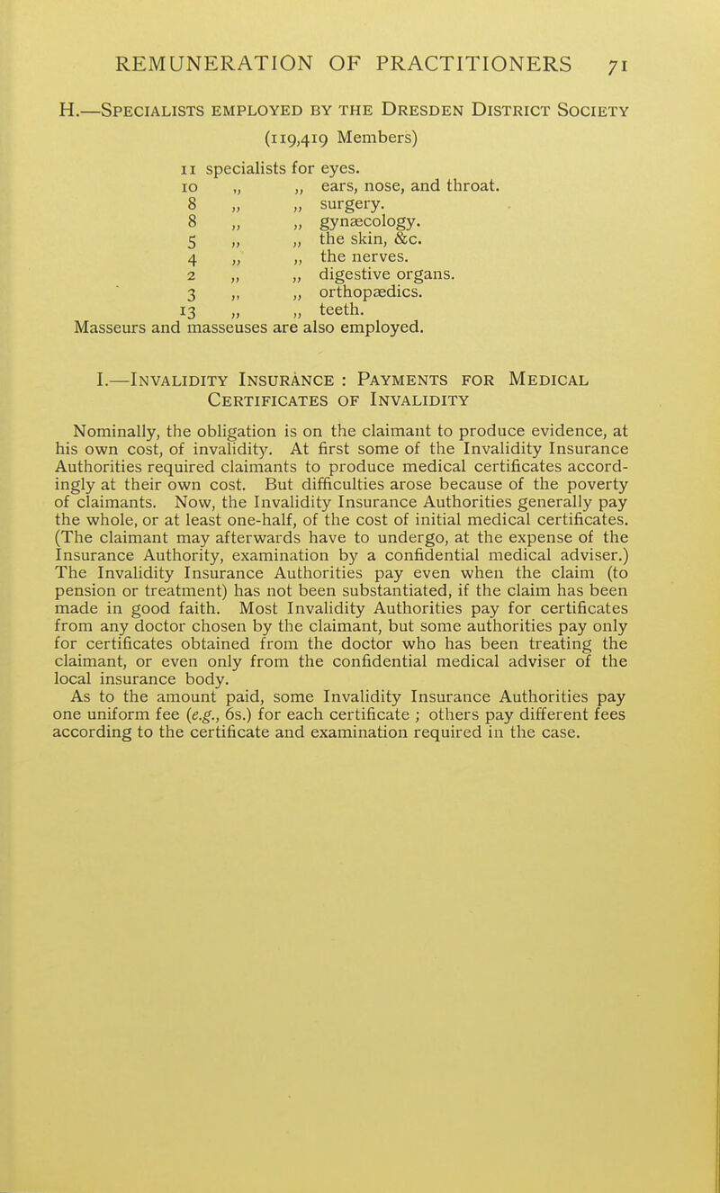 H.—Specialists employed by the Dresden District Society (119,419 Members) II specialists for eyes. 10 „ „ ears, nose, and throat. 8 „ „ surgery. 8 „ „ gynecology. 5 „ „ the skin, &c. 4 „ „ the nerves. 2 „ „ digestive organs. 3 „ „ orthopaedics. 13 „ „ teeth. Masseurs and masseuses are also employed, 1.—Invalidity Insurance : Payments for Medical Certificates of Invalidity Nominally, the obligation is on the claimant to produce evidence, at his own cost, of invalidity. At first some of the Invalidity Insurance Authorities required claimants to produce medical certificates accord- ingly at their own cost. But difficulties arose because of the poverty of claimants. Now, the Invalidity Insurance Authorities generally pay the whole, or at least one-half, of the cost of initial medical certificates. (The claimant may afterwards have to undergo, at the expense of the Insurance Authority, examination by a confidential medical adviser.) The Invalidity Insurance Authorities pay even when the claim (to pension or treatment) has not been substantiated, if the claim has been made in good faith. Most Invalidity Authorities pay for certificates from any doctor chosen by the claimant, but some authorities pay only for certificates obtained from the doctor who has been treating the claimant, or even only from the confidential medical adviser of the local insurance body. As to the amount paid, some Invalidity Insurance Authorities pay one uniform fee {e.g., 6s.) for each certificate ; others pay different fees according to the certificate and examination required in the case.