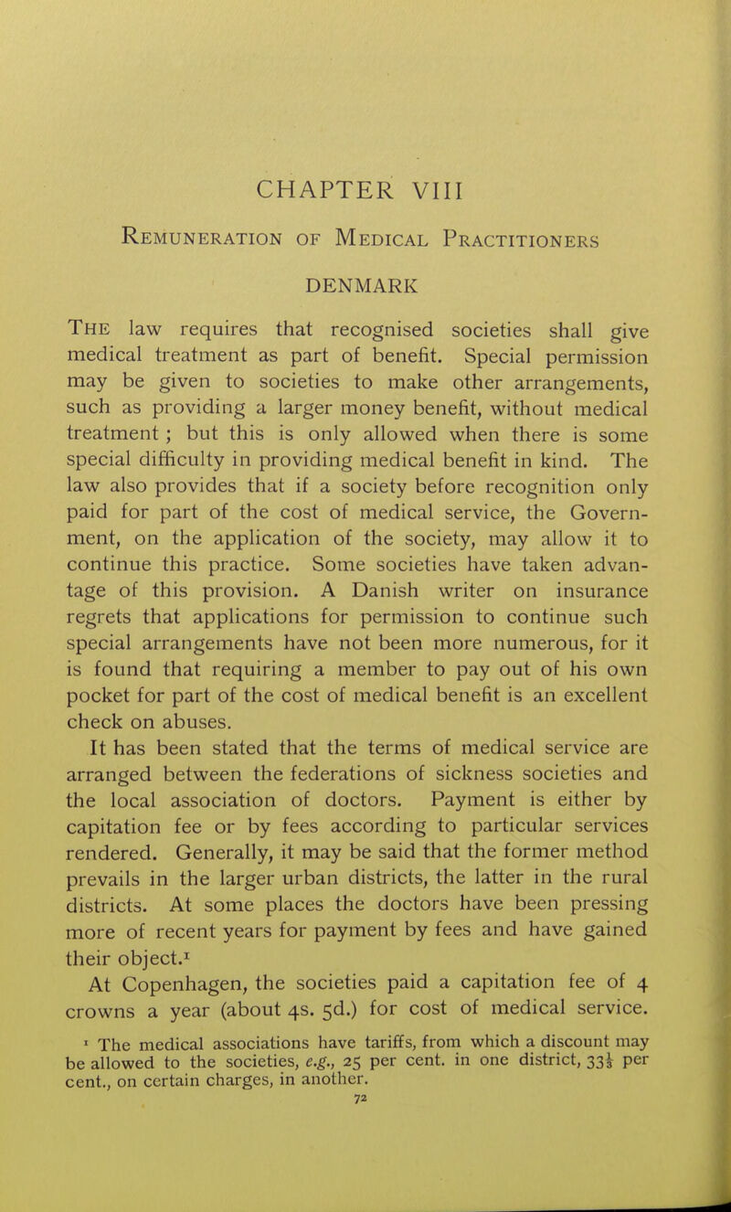 CHAPTER VIII Remuneration of Medical Practitioners DENMARK The law requires that recognised societies shall give medical treatment as part of benefit. Special permission may be given to societies to make other arrangements, such as providing a larger money benefit, without medical treatment ; but this is only allowed when there is some special difficulty in providing medical benefit in kind. The law also provides that if a society before recognition only paid for part of the cost of medical service, the Govern- ment, on the application of the society, may allow it to continue this practice. Some societies have taken advan- tage of this provision. A Danish writer on insurance regrets that applications for permission to continue such special arrangements have not been more numerous, for it is found that requiring a member to pay out of his own pocket for part of the cost of medical benefit is an excellent check on abuses. It has been stated that the terms of medical service are arranged between the federations of sickness societies and the local association of doctors. Payment is either by capitation fee or by fees according to particular services rendered. Generally, it may be said that the former method prevails in the larger urban districts, the latter in the rural districts. At some places the doctors have been pressing more of recent years for payment by fees and have gained their object.^ At Copenhagen, the societies paid a capitation fee of 4 crowns a year (about 4s. 5d.) for cost of medical service. ' The medical associations have tariffs, from which a discount may be allowed to the societies, e.g., 25 per cent, in one district, 33^ per cent., on certain charges, in another.
