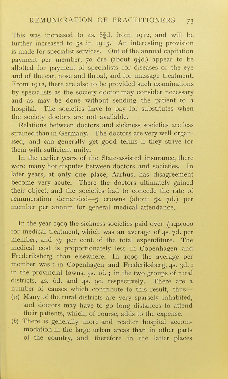 This was increased to 4s. 8fd. from 1912, and will be further increased to 5s. in 1915. An interesting provision is made for specialist services. Out of the annual capitation payment per member, 70 ore (about 9jd.) appear to be allotted for payment of specialists for diseases of the eye and of the ear, nose and throat, and for massage treatment. From 1912, there are also to be provided such examinations by specialists as the society doctor may consider necessary and as may be done without sending the patient to a hospital. The societies have to pay for substitutes when the society doctors are not available. Relations between doctors and sickness societies are less strained than in Germany. The doctors are very well organ- ised, and can generally get good terms if they strive for them with sufficient unity. In the earlier years of the State-assisted insurance, there were many hot disputes between doctors and societies. In later years, at only one place, Aarhus, has disagreement become very acute. There the doctors ultimately gained their object, and the societies had to concede the rate of remuneration demanded—5 crowns (about 5s. yd.) per member per annum for general medical attendance. In the year 1909 the sickness societies paid over ;^i4o,ooo for medical treatment, which was an average of 4s. yd. per member, and 37 per cent, of the total expenditure. The medical cost is proportionately less in Copenhagen and Frederiksberg than elsewhere. In 1909 the average per member was : in Copenhagen and Frederiksberg, 4s. 3d. ; in the provincial towns, 5s. id. ; in the two groups of rural districts, 4s. 6d. and 4s. 9d. respectively. There are a number of causes which contribute to this result, thus— (a) Many of the rural districts are very sparsely inhabited, and doctors may have to go long distances to attend their patients, which, of course, adds to the expense. (6) There is generally more and readier hospital accom- modation in the large urban areas than in other parts of the country, and therefore in the latter places