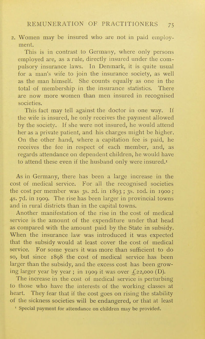 2. Women may be insured who are not in paid employ- ment. This is in contrast to Germany, where only persons employed are, as a rule, directly insured under the com- pulsory insurance laws. In Denmark, it is quite usual for a man's wife to join the insurance society, as well as the man himself. She counts equally as one in the total of membership in the insurance statistics. There are now more women than men insured in recognised societies. This fact may tell against the doctor in one way. If the wife is insured, he only receives the payment allowed by the society. If she were not insured, he would attend her as a private patient, and his charges might be higher. On the other hand, where a capitation fee is paid, he receives the fee in respect of each member, and, as regards attendance on dependent children, he would have to attend these even if the husband only were insured.^ As in Germany, there has been a large increase in the cost of medical service. For all the recognised societies the cost per member was 3s. 2d. in 1893 ; 3s. lod. in 1900 ; 4s. yd. in 1909. The rise has been larger in provincial towns and in rural districts than in the capital towns. Another manifestation of the rise in the cost of medical service is the amount of the expenditure under that head as compared with the amount paid by the State in subsidy. When the insurance law was introduced it was expected that the subsidy would at least cover the cost of medical service. For some years it was more than sufficient to do so, but since 1898 the cost of medical service has been larger than the subsidy, and the excess cost has been grow- ing larger year by year ; in 1909 it was over ;^22,ooo (D). The increase in the cost of medical service is perturbing to those who have the interests of the working classes at heart. They fear that if the cost goes on rising the stability of the sickness societies will be endangered, or that at least * Special payment for attendance on children may be provided.