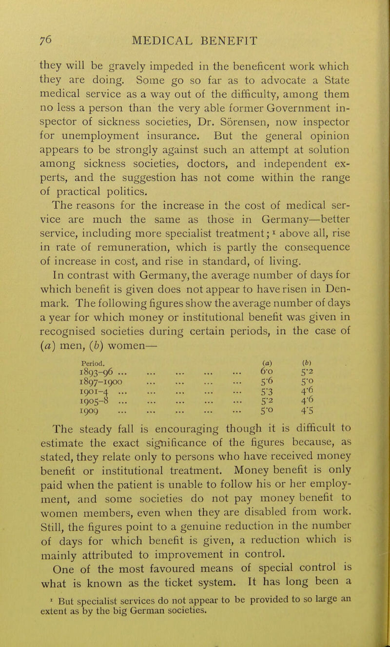 they will be gravely impeded in the beneficent work which they are doing. Some go so far as to advocate a State medical service as a way out of the difficulty, among them no less a person than the very able former Government in- spector of sickness societies, Dr. Sorensen, now inspector for unemployment insurance. But the general opinion appears to be strongly against such an attempt at solution among sickness societies, doctors, and independent ex- perts, and the suggestion has not come within the range of practical politics. The reasons for the increase in the cost of medical ser- vice are much the same as those in Germany—better service, including more specialist treatment; ^ above all, rise in rate of remuneration, which is partly the consequence of increase in cost, and rise in standard, of living. In contrast with Germany, the average number of days for which benefit is given does not appear to have risen in Den- mark. The following figures show the average number of days a year for which money or institutional benefit was given in recognised societies during certain periods, in the case of (a) men, (6) women— Period. (a) (6) 1893-96 60 5*2 1897-I9OO 5-6 5-0 1901-4 5'3 46 1905-8 52 4-6 1909 5o 4'5 The steady fall is encouraging though it is difficult to estimate the exact significance of the figures because, as stated, they relate only to persons who have received money benefit or institutional treatment. Money benefit is only paid when the patient is unable to follow his or her employ- ment, and some societies do not pay money benefit to women members, even when they are disabled from work. Still, the figures point to a genuine reduction in the number of days for which benefit is given, a reduction which is mainly attributed to improvement in control. One of the most favoured means of special control is what is known as the ticket system. It has long been a ' But specialist services do not appear to be provided to so large an extent as by the big German societies.