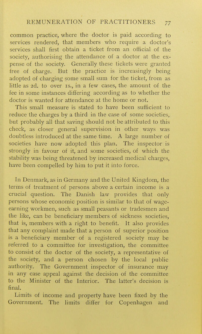common practice, where the doctor is paid according to services rendered, that members who require a doctor's services shall first obtain a ticket from an official of the society, authorising the attendance of a doctor at the ex- pense of the society. Generally these tickets were granted free of charge. But the practice is increasingly being adopted of charging some small sum for the ticket, from as little as 2d. to over is., in a few cases, the amount of the fee in some instances differing according as to whether the doctor is wanted for attendance at the home or not. This small measure is stated to have been sufficient to reduce the charges by a third in the case of some societies, but probably all that saving should not be attributed to this check, as closer general supervision in other ways was doubtless introduced at the same time. A large number of societies have now adopted this plan. The inspector is strongly in favour of it, and some societies, of which the stability was being threatened by increased medical charges, have been compelled by him to put it into force. In Denmark, as in Germany and the United Kingdom, the terms of treatment of persons above a certain income is a crucial question. The Danish law provides that only persons whose economic position is similar to that of wage- earning workmen, such as small peasants or tradesmen and the like, can be beneficiary members of sickness societies, that is, members with a right to benefit. It also provides that any complaint made that a person of superior position is a beneficiary member of a registered society may be referred to a committee for investigation, the committee to consist of the doctor of the society, a representative of the society, and a person chosen by the local public authority. The Government inspector of insurance may in any case appeal against the decision of the committee to the Minister of the Interior. The latter's decision is final. Limits of income and property have been fixed by the Government. The limits differ for Copenhagen and