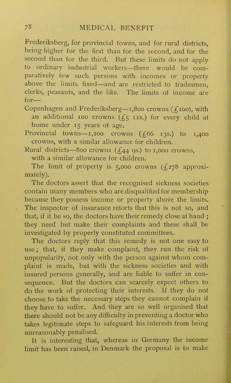 Frederiksberg, for provincial towns, and for rural districts, being higher for the first than for the second, and for the second than for the third. But these limits do not apply to ordinary industrial workers—there would be com- paratively few such persons with incomes or property above the limits fixed—and are restricted to tradesmen, clerks, peasants, and the like. The hmits of income are for— Copenhagen and Frederiksberg—i,8oo crowns (;^ioo), with an additional loo crowns (;^5 iis.) for every child at home under 15 years of age. Provincial towns—1,200 crowns {£66 13s.) to 1,400 crowns, with a similar allowance for children. Rural districts—800 crowns {£^^ gs.) to 1,000 crowns, with a similar allowance for children. The limit of property is 5,000 crowns {£2^8 approxi- mately). The doctors assert that the recognised sickness societies contain many members who are disqualified for membership because they possess income or property above the limits. The inspector of insurance retorts that this is not so, and that, if it be so, the doctors have their remedy close at hand ; they need but make their complaints and these shall be investigated by properly constituted committees. The doctors reply that this remedy is not one easy to use; that, if they make complaint, they run the risk of unpopularity, not only with the person against whom com- plaint is made, but with the sickness societies and with insured persons generally, and are liable to suffer in con- sequence. But the doctors can scarcely expect others to do the work of protecting their interests. If they do not choose to take the necessary steps they cannot complain if they have to suffer. And they are so well organised that there should not be any difficulty in preventing a doctor who takes legitimate steps to safeguard his interests from being unreasonably penalised. It is interesting that, whereas in Germany the income limit has been raised, in Denmark the proposal is to make