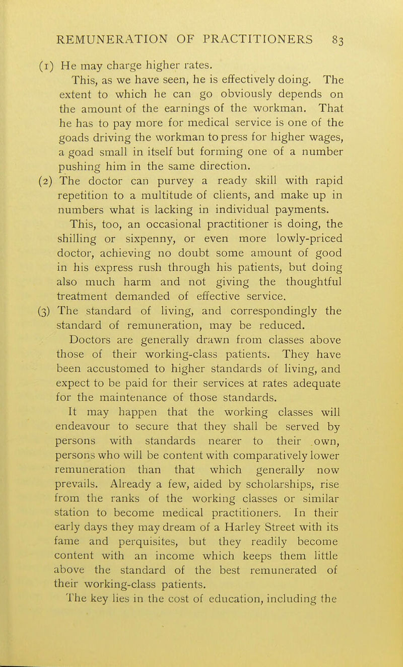 (r) He may charge higher rates. This, as we have seen, he is effectively doing. The extent to which he can go obviously depends on the amount of the earnings of the workman. That he has to pay more for medical service is one of the goads driving the workman to press for higher wages, a goad small in itself but forming one of a number pushing him in the same direction. (2) The doctor can purvey a ready skill with rapid repetition to a multitude of clients, and make up in numbers what is lacking in individual payments. This, too, an occasional practitioner is doing, the shilling or sixpenny, or even more lowly-priced doctor, achieving no doubt some amount of good in his express rush through his patients, but doing also much harm and not giving the thoughtful treatment demanded of effective service. (3) The standard of living, and correspondingly the standard of remuneration, may be reduced. Doctors are generally drawn from classes above those of their working-class patients. They have been accustomed to higher standards of living, and expect to be paid for their services at rates adequate for the maintenance of those standards. It may happen that the working classes will endeavour to secure that they shall be served by persons with standards nearer to their own, persons who will be content with comparatively lower remuneration than that which generally now prevails. Already a few, aided by scholarships, rise from the ranks of the working classes or similar station to become medical practitioners. In their early days they may dream of a Harley Street with its fame and perquisites, but they readily become content with an income which keeps them little above the standard of the best remunerated of their working-class patients. The key lies in the cost of education, including the