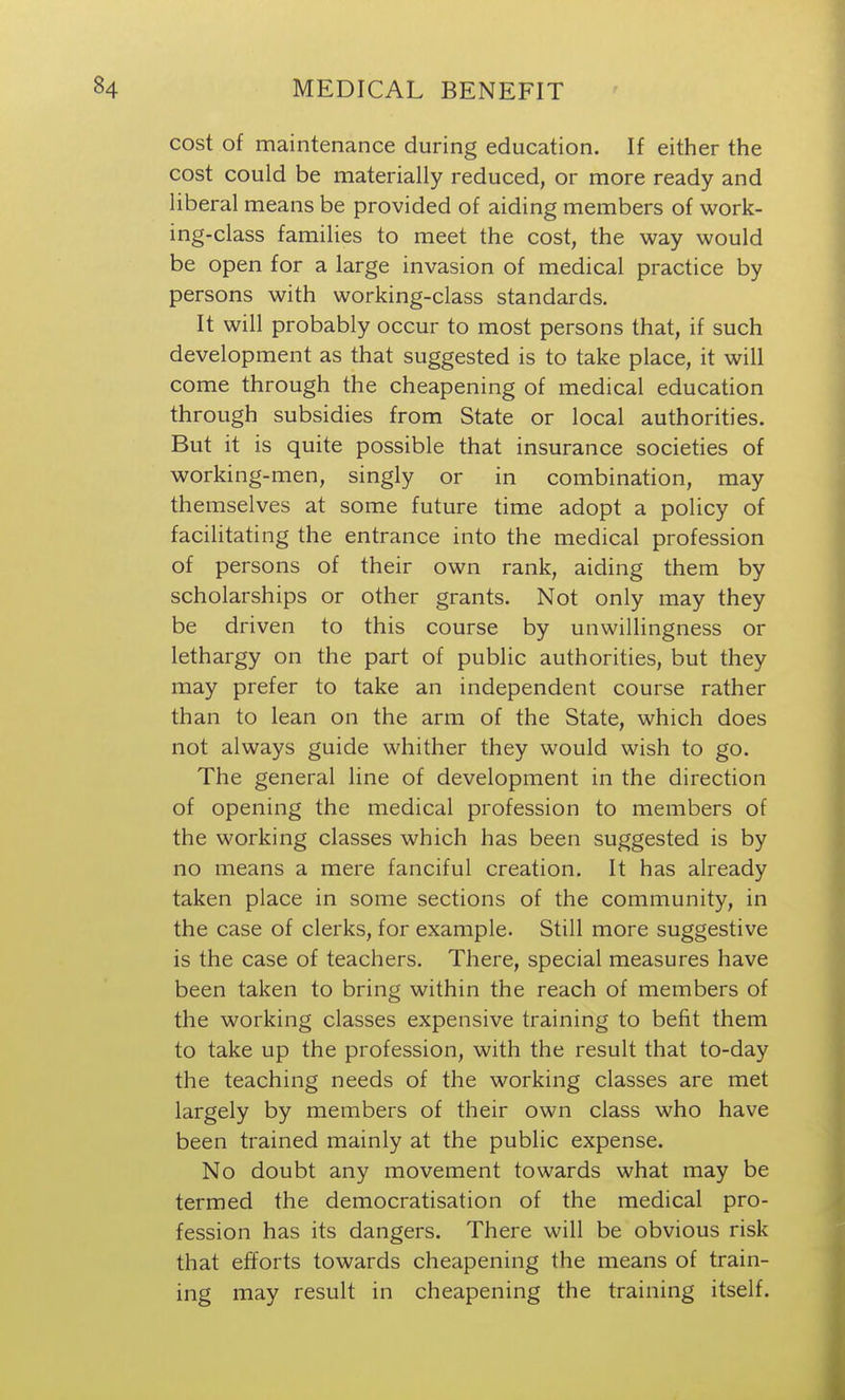 cost of maintenance during education. If either the cost could be materially reduced, or more ready and liberal means be provided of aiding members of work- ing-class families to meet the cost, the way would be open for a large invasion of medical practice by persons with working-class standards. It will probably occur to most persons that, if such development as that suggested is to take place, it will come through the cheapening of medical education through subsidies from State or local authorities. But it is quite possible that insurance societies of working-men, singly or in combination, may themselves at some future time adopt a policy of facilitating the entrance into the medical profession of persons of their own rank, aiding them by scholarships or other grants. Not only may they be driven to this course by unwillingness or lethargy on the part of public authorities, but they may prefer to take an independent course rather than to lean on the arm of the State, which does not always guide whither they would wish to go. The general line of development in the direction of opening the medical profession to members of the working classes which has been suggested is by no means a mere fanciful creation. It has already taken place in some sections of the community, in the case of clerks, for example. Still more suggestive is the case of teachers. There, special measures have been taken to bring within the reach of members of the working classes expensive training to befit them to take up the profession, with the result that to-day the teaching needs of the working classes are met largely by members of their own class who have been trained mainly at the public expense. No doubt any movement towards what may be termed the democratisation of the medical pro- fession has its dangers. There will be obvious risk that efforts towards cheapening the means of train- ing may result in cheapening the training itself.