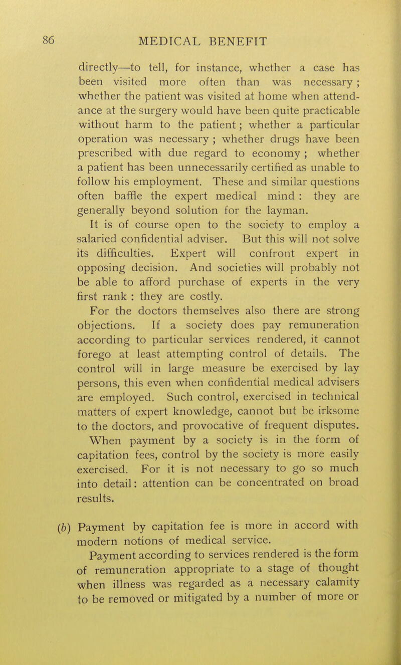 directly—to tell, for instance, whether a case has been visited more often than was necessary ; whether the patient was visited at home when attend- ance at the surgery would have been quite practicable without harm to the patient; whether a particular operation was necessary ; whether drugs have been prescribed with due regard to economy ; whether a patient has been unnecessarily certified as unable to follow his employment. These and similar questions often baffle the expert medical mind : they are generally beyond solution for the layman. It is of course open to the society to employ a salaried confidential adviser. But this will not solve its difficulties. Expert will confront expert in opposing decision. And societies will probably not be able to afford purchase of experts in the very first rank : they are costly. For the doctors themselves also there are strong objections. If a society does pay remuneration according to particular services rendered, it cannot forego at least attempting control of details. The control will in large measure be exercised by lay persons, this even when confidential medical advisers are employed. Such control, exercised in technical matters of expert knowledge, cannot but be irksome to the doctors, and provocative of frequent disputes. When payment by a society is in the form of capitation fees, control by the society is more easily exercised. For it is not necessary to go so much into detail: attention can be concentrated on broad results. (6) Payment by capitation fee is more in accord with modern notions of medical service. Payment according to services rendered is the form of remuneration appropriate to a stage of thought when illness was regarded as a necessary calamity to be removed or mitigated by a number of more or