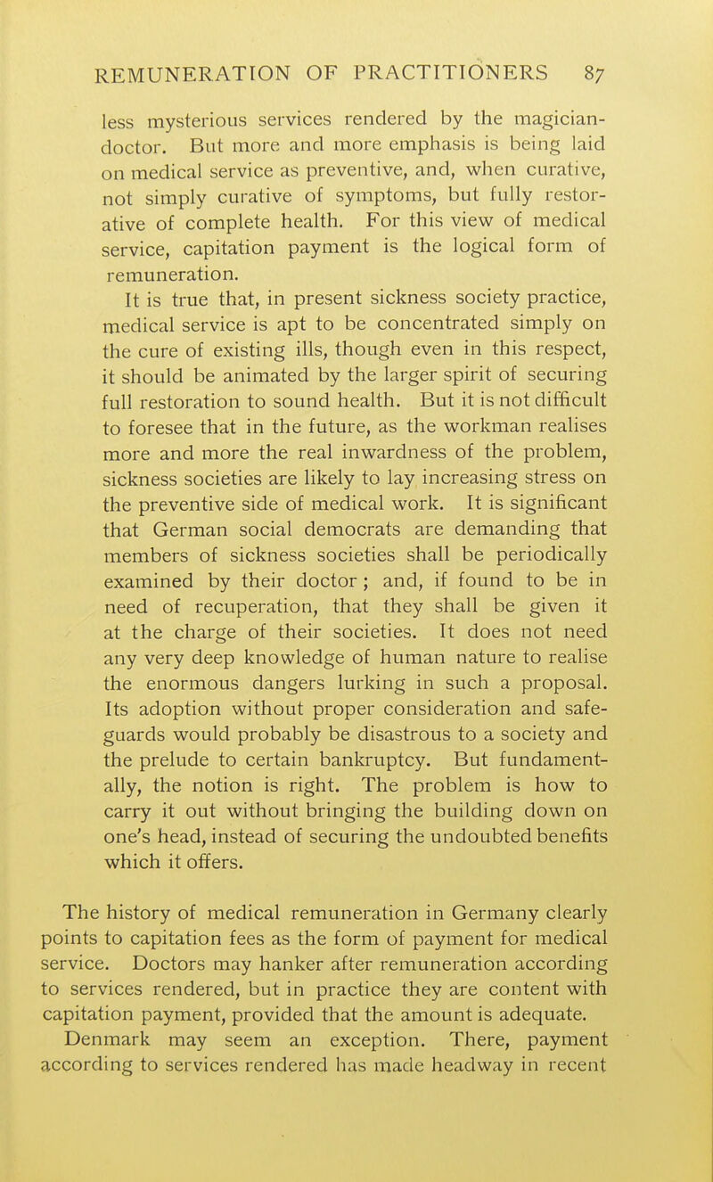less mysterious services rendered by the magician- doctor. But more and more emphasis is being laid on medical service as preventive, and, when curative, not simply curative of symptoms, but fully restor- ative of complete health. For this view of medical service, capitation payment is the logical form of remuneration. It is true that, in present sickness society practice, medical service is apt to be concentrated simply on the cure of existing ills, though even in this respect, it should be animated by the larger spirit of securing full restoration to sound health. But it is not difficult to foresee that in the future, as the workman realises more and more the real inwardness of the problem, sickness societies are likely to lay increasing stress on the preventive side of medical work. It is significant that German social democrats are demanding that members of sickness societies shall be periodically examined by their doctor ; and, if found to be in need of recuperation, that they shall be given it at the charge of their societies. It does not need any very deep knowledge of human nature to realise the enormous dangers lurking in such a proposal. Its adoption without proper consideration and safe- guards would probably be disastrous to a society and the prelude to certain bankruptcy. But fundament- ally, the notion is right. The problem is how to carry it out without bringing the building down on one's head, instead of securing the undoubted benefits which it offers. The history of medical remuneration in Germany clearly points to capitation fees as the form of payment for medical service. Doctors may hanker after remuneration according to services rendered, but in practice they are content with capitation payment, provided that the amount is adequate. Denmark may seem an exception. There, payment according to services rendered has made headway in recent