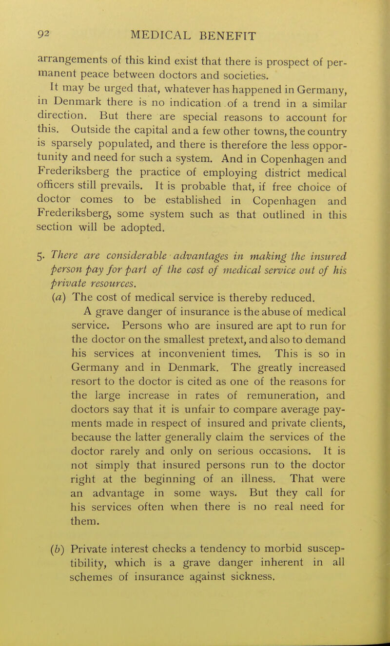 arrangements of this kind exist that there is prospect of per- manent peace between doctors and societies. It may be urged that, whatever has happened in Germany, in Denmark there is no indication of a trend in a similar direction. But there are special reasons to account for this. Outside the capital and a few other towns, the country is sparsely populated, and there is therefore the less oppor- tunity and need for such a system. And in Copenhagen and Frederiksberg the practice of employing district medical officers still prevails. It is probable that, if free choice of doctor comes to be established in Copenhagen and Frederiksberg, some system such as that outlined in this section will be adopted. 5. There are considerable advantages in making the insured person pay for part of the cost of medical service out of his private resources. {a) The cost of medical service is thereby reduced. A grave danger of insurance is the abuse of medical service. Persons who are insured are apt to run for the doctor on the smallest pretext, and also to demand his services at inconvenient times. This is so in Germany and in Denmark, The greatly increased resort to the doctor is cited as one of the reasons for the large increase in rates of remuneration, and doctors say that it is unfair to compare average pay- ments made in respect of insured and private clients, because the latter generally claim the services of the doctor rarely and only on serious occasions. It is not simply that insured persons run to the doctor right at the beginning of an illness. That were an advantage in some ways. But they call for his services often when there is no real need for them. (6) Private interest checks a tendency to morbid suscep- tibility, which is a grave danger inherent in all schemes of insurance against sickness.