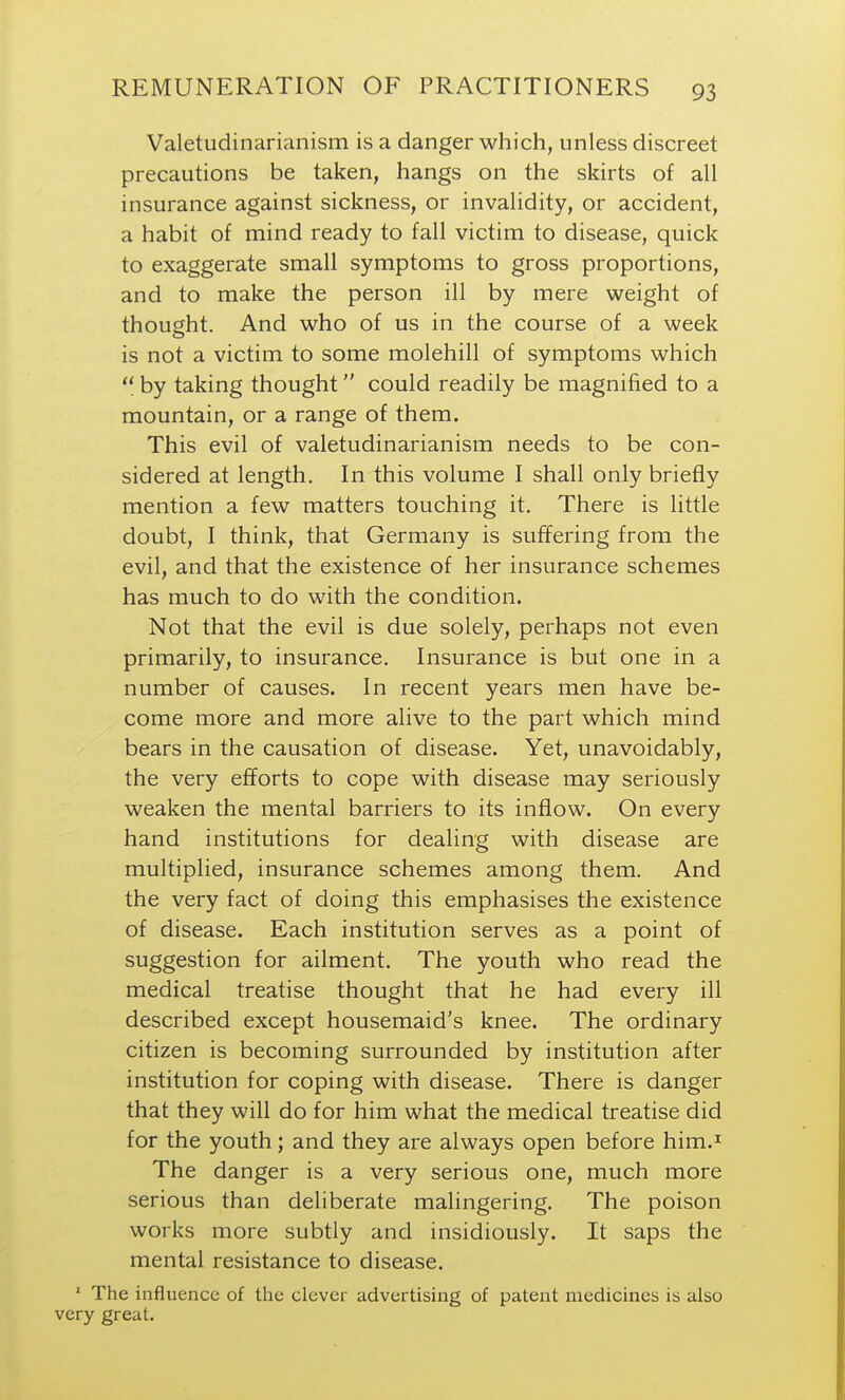 Valetudinarianism is a danger which, unless discreet precautions be taken, hangs on the skirts of all insurance against sickness, or invalidity, or accident, a habit of mind ready to fall victim to disease, quick to exaggerate small symptoms to gross proportions, and to make the person ill by mere weight of thought. And who of us in the course of a week is not a victim to some molehill of symptoms which  by taking thought could readily be magnified to a mountain, or a range of them. This evil of valetudinarianism needs to be con- sidered at length. In this volume I shall only briefly mention a few matters touching it. There is little doubt, I think, that Germany is suffering from the evil, and that the existence of her insurance schemes has much to do with the condition. Not that the evil is due solely, perhaps not even primarily, to insurance. Insurance is but one in a number of causes. In recent years men have be- come more and more alive to the part which mind bears in the causation of disease. Yet, unavoidably, the very efforts to cope with disease may seriously weaken the mental barriers to its inflow. On every hand institutions for dealing with disease are multiplied, insurance schemes among them. And the very fact of doing this emphasises the existence of disease. Each institution serves as a point of suggestion for ailment. The youth who read the medical treatise thought that he had every ill described except housemaid's knee. The ordinary citizen is becoming surrounded by institution after institution for coping with disease. There is danger that they will do for him what the medical treatise did for the youth; and they are always open before him.^ The danger is a very serious one, much more serious than deliberate malingering. The poison works more subtly and insidiously. It saps the mental resistance to disease. ' The influence of the clever advertising of patent medicines is also very great.