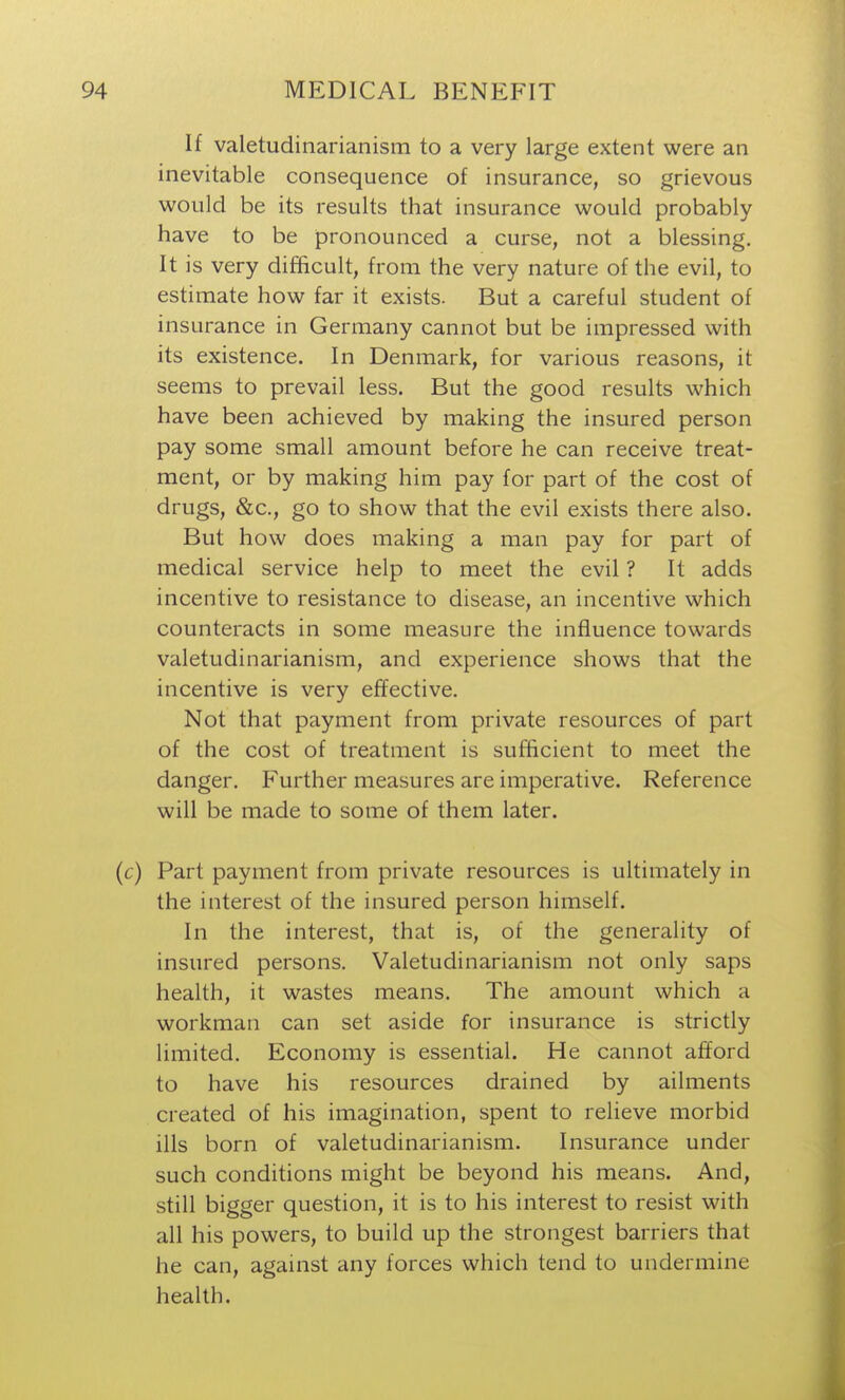 If valetudinarianism to a very large extent were an inevitable consequence of insurance, so grievous would be its results that insurance would probably have to be pronounced a curse, not a blessing. It is very difficult, from the very nature of the evil, to estimate how far it exists. But a careful student of insurance in Germany cannot but be impressed with its existence. In Denmark, for various reasons, it seems to prevail less. But the good results which have been achieved by making the insured person pay some small amount before he can receive treat- ment, or by making him pay for part of the cost of drugs, &c., go to show that the evil exists there also. But how does making a man pay for part of medical service help to meet the evil ? It adds incentive to resistance to disease, an incentive which counteracts in some measure the influence towards valetudinarianism, and experience shows that the incentive is very effective. Not that payment from private resources of part of the cost of treatment is sufficient to meet the danger. Further measures are imperative. Reference will be made to some of them later. Part payment from private resources is ultimately in the interest of the insured person himself. In the interest, that is, of the generality of insured persons. Valetudinarianism not only saps health, it wastes means. The amount which a workman can set aside for insurance is strictly limited. Economy is essential. He cannot afford to have his resources drained by ailments created of his imagination, spent to relieve morbid ills born of valetudinarianism. Insurance under such conditions might be beyond his means. And, still bigger question, it is to his interest to resist with all his powers, to build up the strongest barriers that he can, against any forces which tend to undermine health.