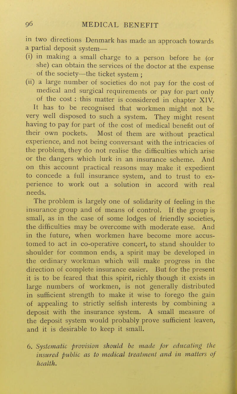 in two directions Denmark has made an approach towards a partial deposit system— (i) in making a small charge to a person before he (or she) can obtain the services of the doctor at the expense of the society—the ticket system ; (ii) a large number of societies do not pay for the cost of medical and surgical requirements or pay for part only of the cost : this matter is considered in chapter XIV. It has to be recognised that workmen might not be very well disposed to such a system. They might resent having to pay for part of the cost of medical benefit out of their own pockets. Most of them are without practical experience, and not being conversant with the intricacies of the problem, they do not realise the difficulties which arise or the dangers which lurk in an insurance scheme. And on this account practical reasons may make it expedient to concede a full insurance system, and to trust to ex- perience to work out a solution in accord with real needs. The problem is largely one of solidarity of feeling in the insurance group and of means of control. If the group is small, as in the case of some lodges of friendly societies, the difficulties may be overcome with moderate ease. And in the future, when workmen have become more accus- tomed to act in co-operative concert, to stand shoulder to shoulder for common ends, a spirit may be developed in the ordinary workman which will make progress in the direction of complete insurance easier. But for the present it is to be feared that this spirit, richly though it exists in large numbers of workmen, is not generally distributed in sufficient strength to make it wise to forego the gain of appealing to strictly selfish interests by combining a deposit with the insurance system. A small measure of the deposit system would probably prove sufficient leaven, and it is desirable to keep it small. 6. Systematic provision should be made for educating the insured public as to medical treatment and in tnatters of