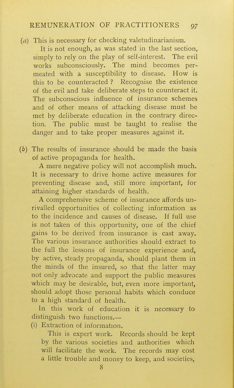 This is necessary for checking valetudinarianism. It is not enough, as was stated in the last section, simply to rely on the play of self-interest. The evil works subconsciously. The mind becomes per- meated with a susceptibility to disease. How is this to be counteracted ? Recognise the existence of the evil and take deliberate steps to counteract it. The subconscious influence of insurance schemes and of other means of attacking disease must be met by deliberate education in the contrary direc- tion. The public must be taught to realise the danger and to take proper measures against it. The results of insurance should be made the basis of active propaganda for health. A mere negative policy will not accomplish much. It is necessary to drive home active measures for preventing disease and, still more important, for attaining higher standards of health. A comprehensive scheme of insurance affords un- rivalled opportunities of collecting information as to the incidence and causes of disease. If full use is not taken of this opportunity, one of the chief gains to be derived from insurance is cast away. The various insurance authorities should extract to the full the lessons of insurance experience and, by active, steady propaganda, should plant them in the minds of the insured, so that the latter may not only advocate and support the public measures which may be desirable, but, even more important, should adopt those personal habits which conduce to a high standard of health. In this work of education it is necessary to distinguish two functions.— (i) Extraction of information. This is expert work. Records should be kept by the various societies and authorities which will facilitate the work. The records may cost a little trouble and money to keep, and societies, 8