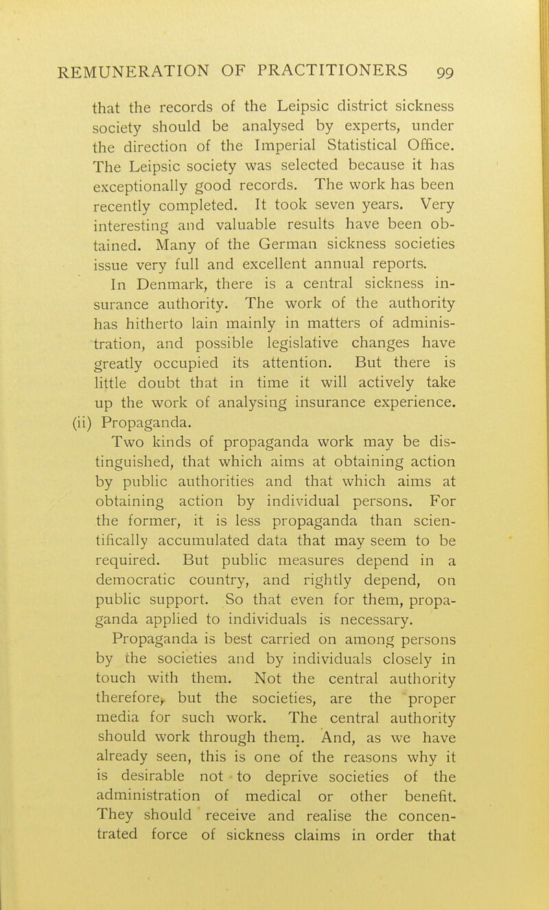 that the records of the Leipsic district sickness society should be analysed by experts, under the direction of the Imperial Statistical Office. The Leipsic society was selected because it has exceptionally good records. The work has been recently completed. It took seven years. Very interesting and valuable results have been ob- tained. Many of the German sickness societies issue very full and excellent annual reports. In Denmark, there is a central sickness in- surance authority. The work of the authority has hitherto lain mainly in matters of adminis- tration, and possible legislative changes have greatly occupied its attention. But there is little doubt that in time it will actively take up the work of analysing insurance experience, (ii) Propaganda. Two kinds of propaganda work may be dis- tinguished, that which aims at obtaining action by public authorities and that which aims at obtaining action by individual persons. For the former, it is less propaganda than scien- tifically accumulated data that may seem to be required. But public measures depend in a democratic country, and rightly depend, on public support. So that even for them, propa- ganda applied to individuals is necessary. Propaganda is best carried on among persons by the societies and by individuals closely in touch with them. Not the central authority therefore^, but the societies, are the proper media for such work. The central authority should work through them. And, as we have already seen, this is one of the reasons why it is desirable not to deprive societies of the administration of medical or other benefit. They should receive and realise the concen- trated force of sickness claims in order that
