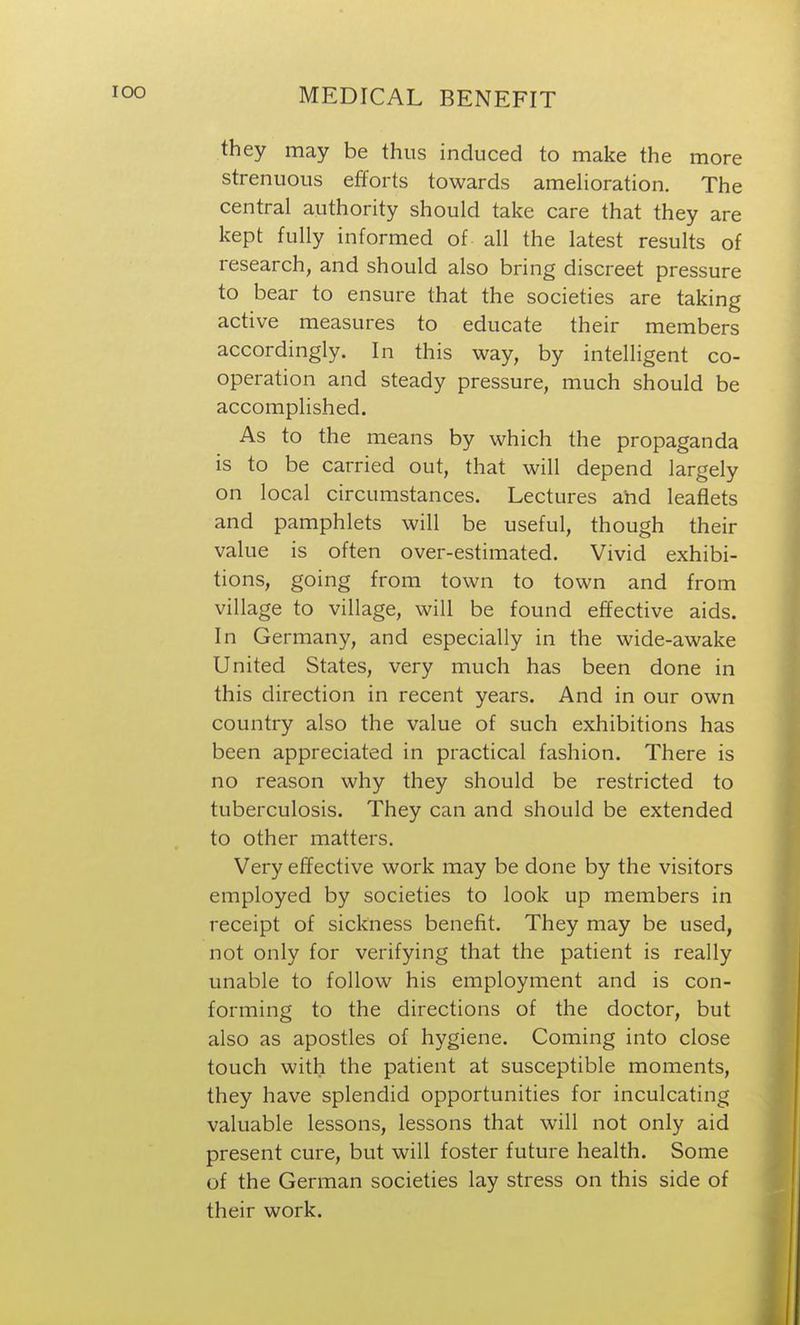 they may be thus induced to make the more strenuous efforts towards amelioration. The central authority should take care that they are kept fully informed of all the latest results of research, and should also bring discreet pressure to bear to ensure that the societies are taking active measures to educate their members accordingly. In this way, by intelligent co- operation and steady pressure, much should be accomplished. As to the means by which the propaganda is to be carried out, that will depend largely on local circumstances. Lectures and leaflets and pamphlets will be useful, though their value is often over-estimated. Vivid exhibi- tions, going from town to town and from village to village, will be found effective aids. In Germany, and especially in the wide-awake United States, very much has been done in this direction in recent years. And in our own country also the value of such exhibitions has been appreciated in practical fashion. There is no reason why they should be restricted to tuberculosis. They can and should be extended to other matters. Very effective work may be done by the visitors employed by societies to look up members in receipt of sickness benefit. They may be used, not only for verifying that the patient is really unable to follow his employment and is con- forming to the directions of the doctor, but also as apostles of hygiene. Coming into close touch with the patient at susceptible moments, they have splendid opportunities for inculcating valuable lessons, lessons that will not only aid present cure, but will foster future health. Some of the German societies lay stress on this side of their work.