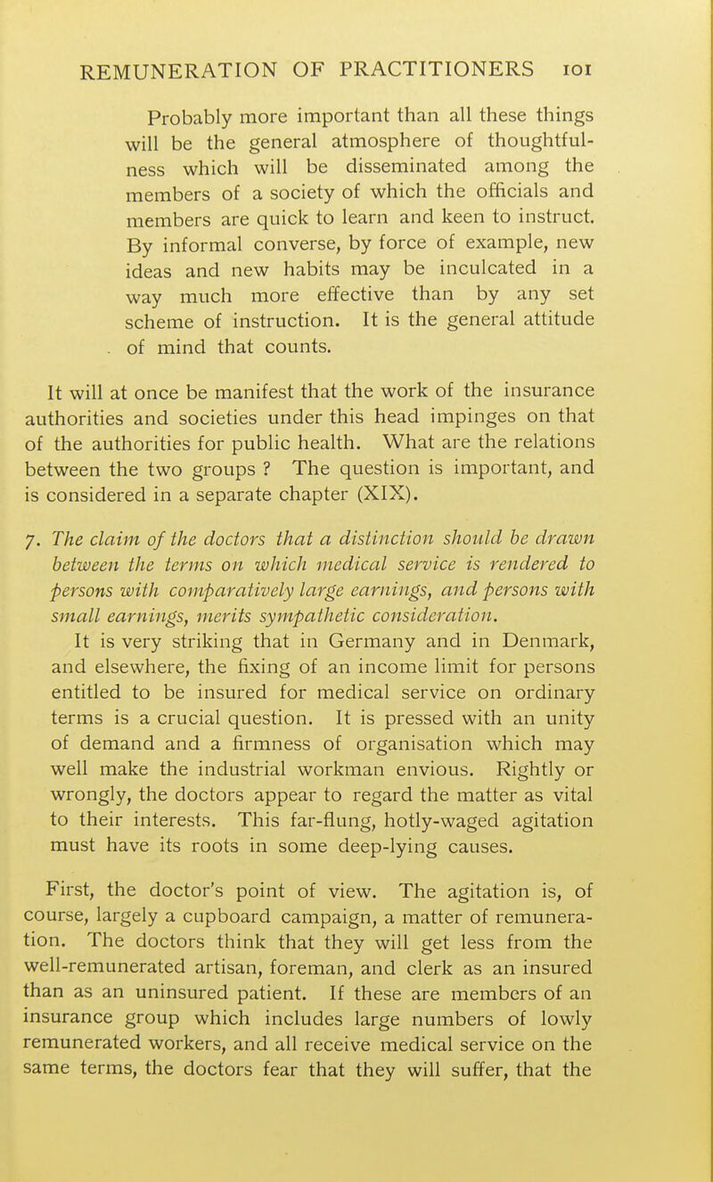 Probably more important than all these things will be the general atmosphere of thoughtful- ness which will be disseminated among the members of a society of which the officials and members are quick to learn and keen to instruct. By informal converse, by force of example, new ideas and new habits may be inculcated in a way much more effective than by any set scheme of instruction. It is the general attitude . of mind that counts. It will at once be manifest that the work of the insurance authorities and societies under this head impinges on that of the authorities for public health. What are the relations between the two groups ? The question is important, and is considered in a separate chapter (XIX). 7. The claim of the doctors that a distinction should he drawn between the terms on which medical service is rendered to persons with comparatively large earnings, and persons with small earnings, merits sympathetic consideration. It is very striking that in Germany and in Denmark, and elsewhere, the fixing of an income limit for persons entitled to be insured for medical service on ordinary terms is a crucial question. It is pressed with an unity of demand and a firmness of organisation which may well make the industrial workman envious. Rightly or wrongly, the doctors appear to regard the matter as vital to their interests. This far-flung, hotly-waged agitation must have its roots in some deep-lying causes. First, the doctor's point of view. The agitation is, of course, largely a cupboard campaign, a matter of remunera- tion. The doctors think that they will get less from the well-remunerated artisan, foreman, and clerk as an insured than as an uninsured patient. If these are members of an insurance group which includes large numbers of lowly remunerated workers, and all receive medical service on the same terms, the doctors fear that they will suffer, that the