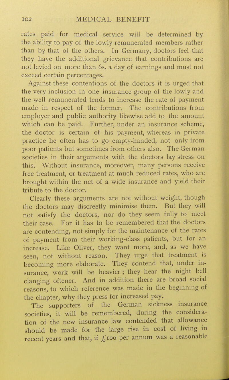 rates paid for medical service will be determined by the ability to pay of the lowly remunerated members rather than by that of the others. In Germany, doctors feel that they have the additional grievance that contributions are not levied on more than 6s. a day of earnings and must not exceed certain percentages. Against these contentions of the doctors it is urged that the very inclusion in one insurance group of the lowly and the well remunerated tends to increase the rate of payment made in respect of the former. The contributions from employer and public authority likewise add to the amount which can be paid. Further, under an insurance scheme, the doctor is certain of his paym.ent, whereas in private practice he often has to go empty-handed, not only from poor patients but sometimes from others also. The German societies in their arguments with the doctors lay stress on this. Without insurance, moreover, many persons receive free treatment, or treatment at much reduced rates, who are brought within the net of a wide insurance and yield their tribute to the doctor. Clearly these arguments are not without weight, though the doctors may discreetly minimise them. But they will not satisfy the doctors, nor do they seem fully to meet their case. For it has to be remembered that the doctors are contending, not simply for the maintenance of the rates of payment from their working-class patients, but for an increase. Like Oliver, they want more, and, as we have seen, not without reason. They urge that treatment is becoming more elaborate. They contend that, under in- surance, work will be heavier; they hear the night bell clanging oftener. And in addition there are broad social reasons, to which reference was made in the beginning of the chapter, why they press for increased pay. The supporters of the German sickness insurance societies, it will be remembered, during the considera- tion of the new insurance law contended that allowance should be made for the large rise in cost of living in recent years and that, if ;^ioo per annum was a reasonable