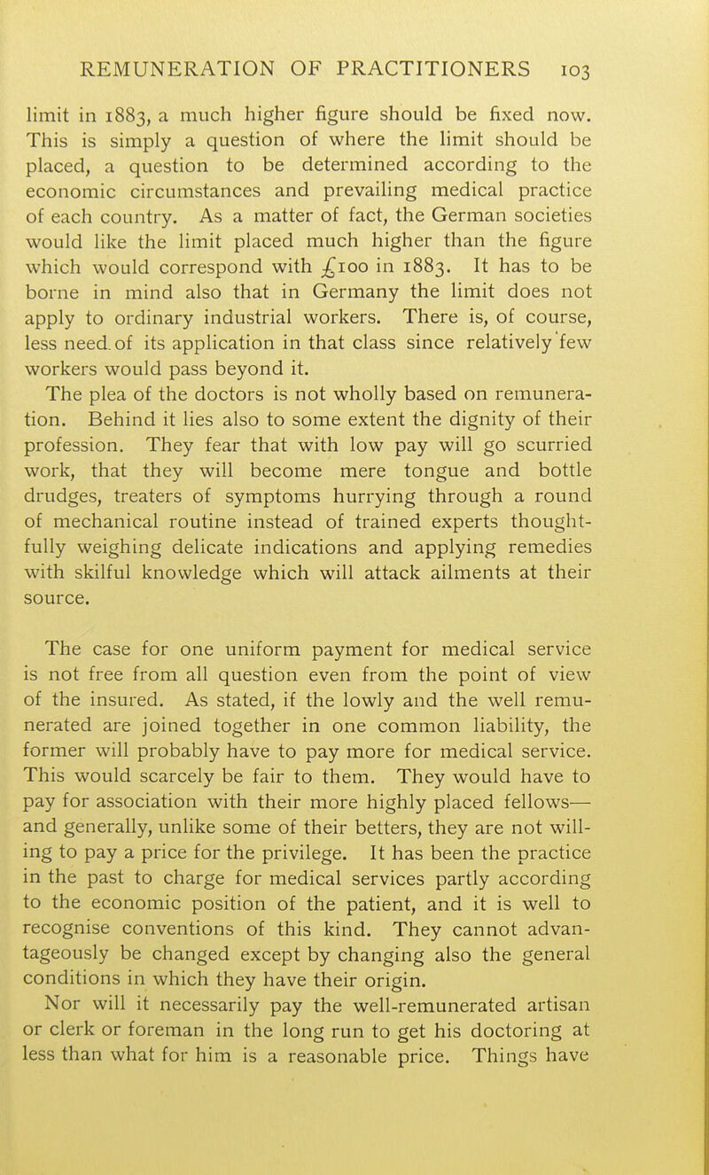 limit in 1883, a much higher figure should be fixed now. This is simply a question of where the limit should be placed, a question to be determined according to the economic circumstances and prevailing medical practice of each country. As a matter of fact, the German societies would like the limit placed much higher than the figure which would correspond with ;^ioo in 1883. It has to be borne in mind also that in Germany the limit does not apply to ordinary industrial workers. There is, of course, less need, of its application in that class since relatively few workers would pass beyond it. The plea of the doctors is not wholly based on remunera- tion. Behind it lies also to some extent the dignity of their profession. They fear that with low pay will go scurried work, that they will become mere tongue and bottle drudges, treaters of symptoms hurrying through a round of mechanical routine instead of trained experts thought- fully weighing delicate indications and applying remedies with skilful knowledge which will attack ailments at their source. The case for one uniform payment for medical service is not free from all question even from the point of view of the insured. As stated, if the lowly and the well remu- nerated are joined together in one common liability, the former will probably have to pay more for medical service. This would scarcely be fair to them. They would have to pay for association with their more highly placed fellows— and generally, unlike some of their betters, they are not will- ing to pay a price for the privilege. It has been the practice in the past to charge for medical services partly according to the economic position of the patient, and it is well to recognise conventions of this kind. They cannot advan- tageously be changed except by changing also the general conditions in which they have their origin. Nor will it necessarily pay the well-remunerated artisan or clerk or foreman in the long run to get his doctoring at less than what for him is a reasonable price. Things have