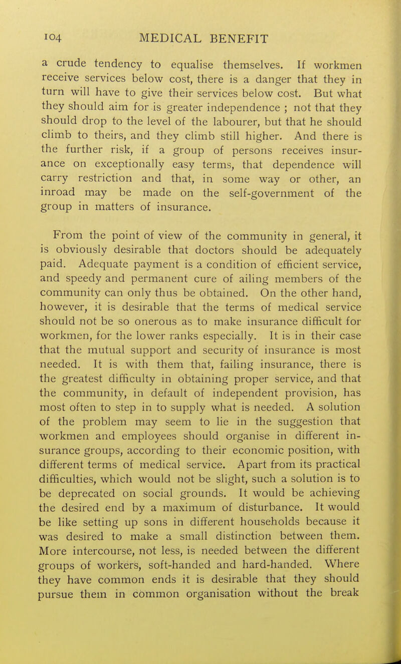 a crude tendency to equalise themselves. If workmen receive services below cost, there is a danger that they in turn will have to give their services below cost. But what they should aim for is greater independence ; not that they should drop to the level of the labourer, but that he should climb to theirs, and they climb still higher. And there is the further risk, if a group of persons receives insur- ance on exceptionally easy terms, that dependence will carry restriction and that, in some way or other, an inroad may be made on the self-government of the group in matters of insurance. From the point of view of the community in general, it is obviously desirable that doctors should be adequately paid. Adequate payment is a condition of efficient service, and speedy and permanent cure of ailing members of the community can only thus be obtained. On the other hand, however, it is desirable that the terms of medical service should not be so onerous as to make insurance difficult for workmen, for the lower ranks especially. It is in their case that the mutual support and security of insurance is most needed. It is with them that, failing insurance, there is the greatest difficulty in obtaining proper service, and that the community, in default of independent provision, has most often to step in to supply what is needed. A solution of the problem may seem to lie in the suggestion that workmen and employees should organise in different in- surance groups, according to their economic position, with different terms of medical service. Apart from its practical difficulties, which would not be slight, such a solution is to be deprecated on social grounds. It would be achieving the desired end by a maximum of disturbance. It would be like setting up sons in different households because it was desired to make a small distinction between them. More intercourse, not less, is needed between the different groups of workers, soft-handed and hard-handed. Where they have common ends it is desirable that they should pursue them in common organisation without the break