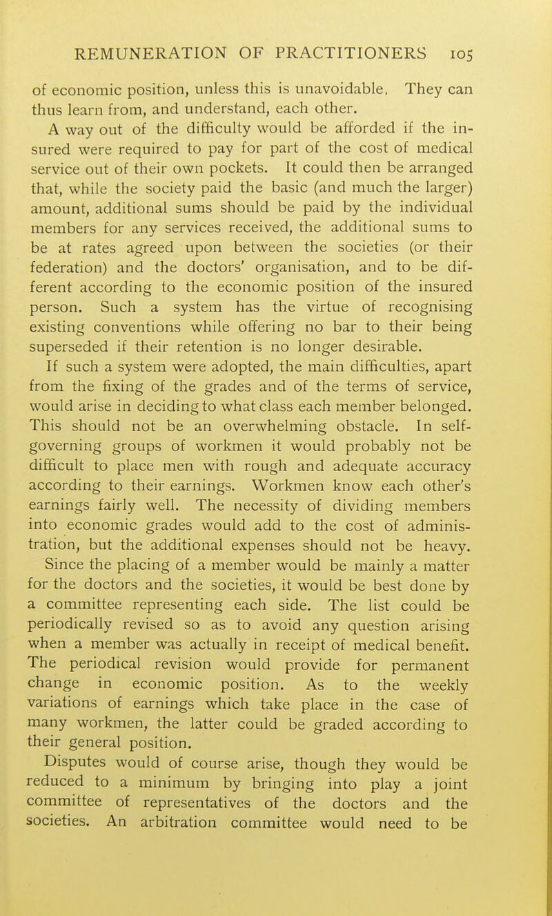 of economic position, unless this is unavoidable, They can thus learn from, and understand, each other. A way out of the difficulty would be afforded if the in- sured were required to pay for part of the cost of medical service out of their own pockets. It could then be arranged that, while the society paid the basic (and much the larger) amount, additional sums should be paid by the individual members for any services received, the additional sums to be at rates agreed upon between the societies (or their federation) and the doctors' organisation, and to be dif- ferent according to the economic position of the insured person. Such a system has the virtue of recognising existing conventions while offering no bar to their being superseded if their retention is no longer desirable. If such a system were adopted, the main difficulties, apart from the fixing of the grades and of the terms of service, would arise in deciding to what class each member belonged. This should not be an overwhelming obstacle. In self- governing groups of workmen it would probably not be difficult to place men with rough and adequate accuracy according to their earnings. Workmen know each other's earnings fairly well. The necessity of dividing members into economic grades would add to the cost of adminis- tration, but the additional expenses should not be heavy. Since the placing of a member would be mainly a matter for the doctors and the societies, it would be best done by a committee representing each side. The list could be periodically revised so as to avoid any question arising when a member was actually in receipt of medical benefit. The periodical revision would provide for permanent change in economic position. As to the weekly variations of earnings which take place in the case of many workmen, the latter could be graded according to their general position. Disputes would of course arise, though they would be reduced to a minimum by bringing into play a joint committee of representatives of the doctors and the societies. An arbitration committee would need to be