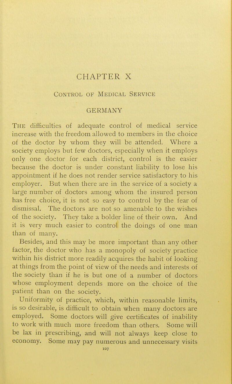 CHAPTER X Control of Medical Service GERMANY The difficulties of adequate control of medical service increase with the freedom allowed to members in the choice of the doctor by whom they will be attended. Where a society employs but few doctors, especially when it employs only one doctor for each district, control is the easier because the doctor is under constant liability to lose his appointment if he does not render service satisfactory to his employer. But when there are in the service of a society a large number of doctors among whom the insured person has free choice, it is not so easy to control by the fear of dismissal. The doctors are not so amenable to the wishes of the society. They take a bolder line of their own. And it is very much easier to control the doings of one man than of many. Besides, and this may be more important than any other factor, the doctor who has a monopoly of society practice within his district more readily acquires the habit of looking at things from the point of view of the needs and interests of the society than if he is but one of a number of doctors whose employment depends more on the choice of the patient than on the society. Uniformity of practice, which, within reasonable limits, is so desirable, is difficult to obtain when many doctors are employed. Some doctors will give certificates of inability to work with much more freedom than others. Some will be lax in prescribing, and will not always keep close to economy. Some may pay numerous and unnecessary visits