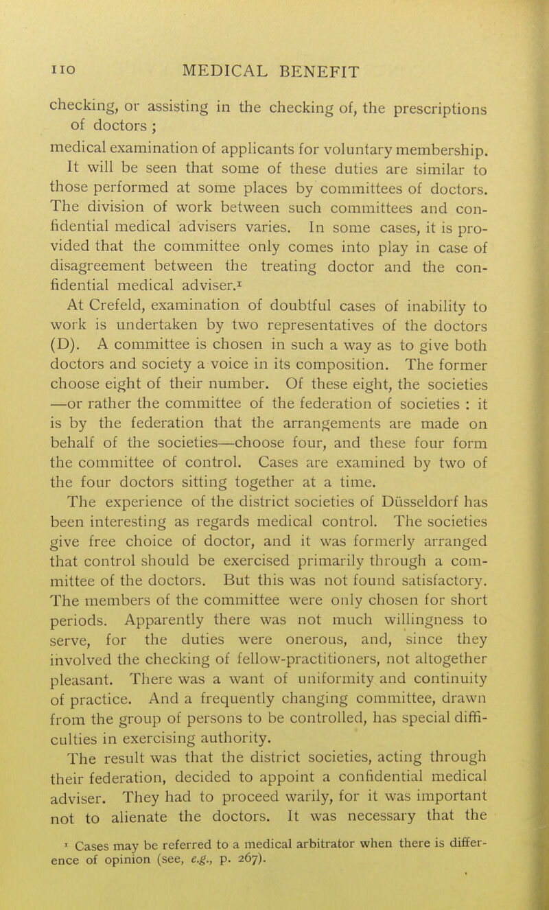 checking, or assisting in the checking of, the prescriptions of doctors ; medical examination of appHcants for voluntary membership. It will be seen that some of these duties are similar to those performed at some places by committees of doctors. The division of work between such committees and con- fidential medical advisers varies. In some cases, it is pro- vided that the committee only comes into play in case of disagreement between the treating doctor and the con- fidential medical adviser.^ At Crefeld, examination of doubtful cases of inability to work is undertaken by two representatives of the doctors (D). A committee is chosen in such a way as to give both doctors and society a voice in its composition. The former choose eight of their number. Of these eight, the societies —or rather the committee of the federation of societies : it is by the federation that the arrangements are made on behalf of the societies—choose four, and these four form the committee of control. Cases are examined by two of the four doctors sitting together at a time. The experience of the district societies of Diisseldorf has been interesting as regards medical control. The societies give free choice of doctor, and it was formerly arranged that control should be exercised primarily through a com- mittee of the doctors. But this was not found satisfactory. The members of the committee were only chosen for short periods. Apparently there was not much willingness to serve, for the duties were onerous, and, since they involved the checking of fellow-practitioners, not altogether pleasant. There was a want of uniformity and continuity of practice. And a frequently changing committee, drawn from the group of persons to be controlled, has special diffi- culties in exercising authority. The result was that the district societies, acting through their federation, decided to appoint a confidential medical adviser. They had to proceed warily, for it was important not to alienate the doctors. It was necessary that the Cases may be referred to a medical arbitrator when there is differ- ence of opinion (see, e.g., p. 267).
