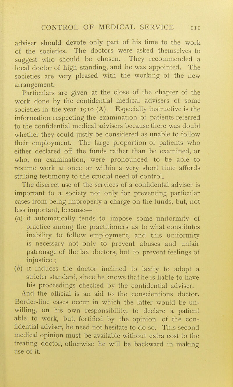 adviser should devote only part of his time to the work of the societies. The doctors were asked themselves to suggest who should be chosen. They recommended a local doctor of high standing, and he was appointed. The societies are very pleased with the working of the new arrangement. Particulars are given at the close of the chapter of the work done by the confidential medical advisers of some societies in the year 1910 (A), Especially instructive is the information respecting the examination of patients referred to the confidential medical advisers because there was doubt whether they could justly be considered as unable to follow their employment. The large proportion of patients who either declared off the funds rather than be examined, or who, on examination, were pronounced to be able to resume work at once or within a very short time affords striking testimony to the crucial need of control. The discreet use of the services of a confidental adviser is important to a society not only for preventing particular cases from being improperly a charge on the funds, but, not less important, because— {a) it automatically tends to impose some uniformity of practice among the practitioners as to what constitutes inability to follow employment, and this uniformity is necessary not only to prevent abuses and unfair patronage of the lax doctors, but to prevent feelings of injustice ; (6) it induces the doctor inclined to laxity to adopt a stricter standard, since he knows that he is liable to have his proceedings checked by the confidential adviser. And the official is an aid to the conscientious doctor. Border-Hne cases occur in which the latter would be un- willing, on his own responsibility, to declare a patient able to work, but, fortified by the opinion of the con- fidential adviser, he need not hesitate to do so. This second medical opinion must be available without extra cost to the treating doctor, otherwise he will be backward in making use of it.