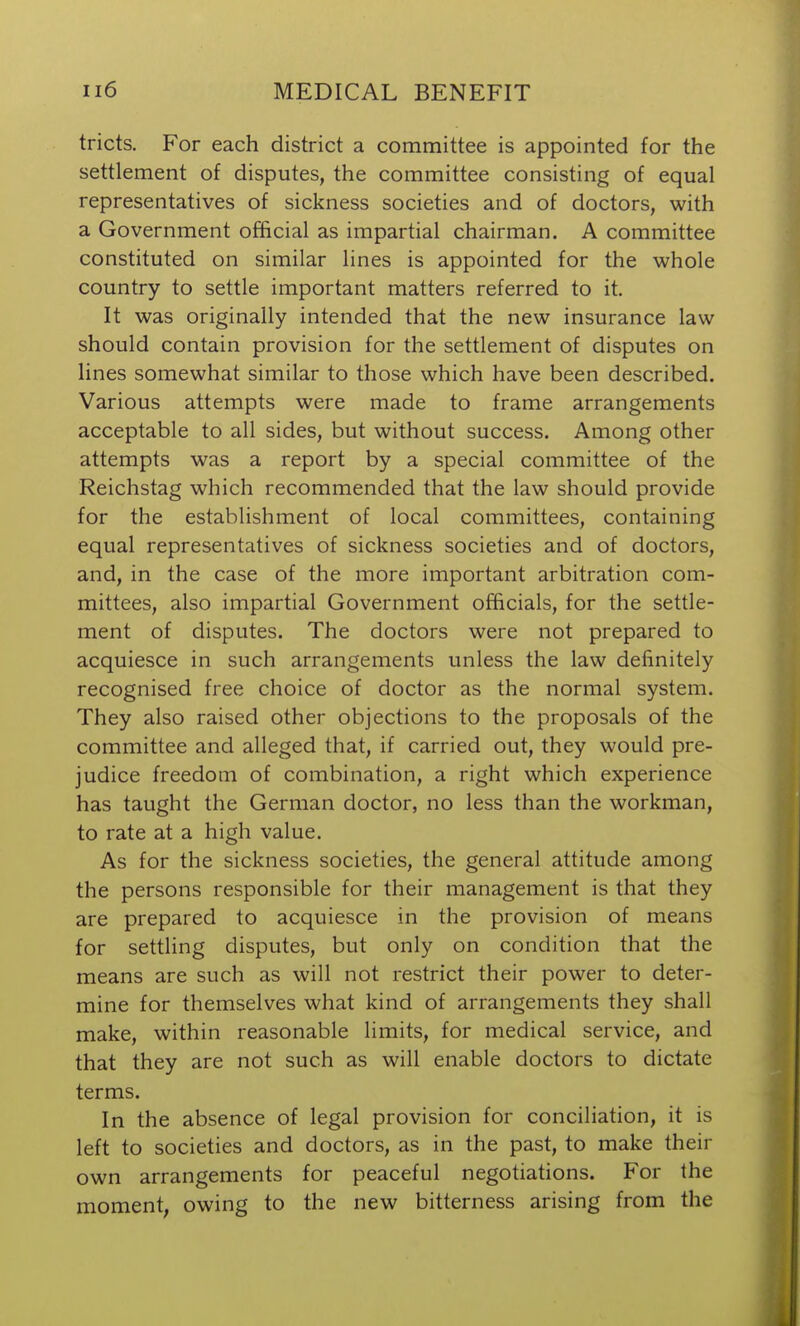 tricts. For each district a committee is appointed for the settlement of disputes, the committee consisting of equal representatives of sickness societies and of doctors, with a Government official as impartial chairman. A committee constituted on similar lines is appointed for the whole country to settle important matters referred to it. It was originally intended that the new insurance law should contain provision for the settlement of disputes on lines somewhat similar to those which have been described. Various attempts were made to frame arrangements acceptable to all sides, but without success. Among other attempts was a report by a special committee of the Reichstag which recommended that the law should provide for the establishment of local committees, containing equal representatives of sickness societies and of doctors, and, in the case of the more important arbitration com- mittees, also impartial Government officials, for the settle- ment of disputes. The doctors were not prepared to acquiesce in such arrangements unless the law definitely recognised free choice of doctor as the normal system. They also raised other objections to the proposals of the committee and alleged that, if carried out, they would pre- judice freedom of combination, a right which experience has taught the German doctor, no less than the workman, to rate at a high value. As for the sickness societies, the general attitude among the persons responsible for their management is that they are prepared to acquiesce in the provision of means for settling disputes, but only on condition that the means are such as will not restrict their power to deter- mine for themselves what kind of arrangements they shall make, within reasonable limits, for medical service, and that they are not such as will enable doctors to dictate terms. In the absence of legal provision for conciliation, it is left to societies and doctors, as in the past, to make their own arrangements for peaceful negotiations. For the moment, owing to the new bitterness arising from the