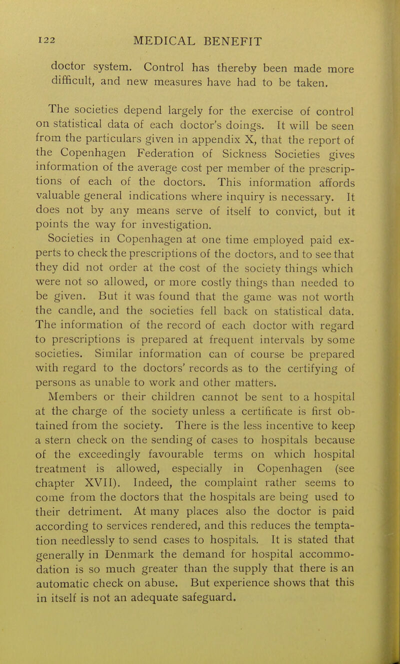 doctor system. Control has thereby been made more difficult, and new measures have had to be taken. The societies depend largely for the exercise of control on statistical data of each doctor's doings. It will be seen from the particulars given in appendix X, that the report of the Copenhagen Federation of Sickness Societies gives information of the average cost per member of the prescrip- tions of each of the doctors. This information affords valuable general indications where inquiry is necessary. It does not by any means serve of itself to convict, but it points the way for investigation. Societies in Copenhagen at one time employed paid ex- perts to check the prescriptions of the doctors, and to see that they did not order at the cost of the society things which were not so allowed, or more costly things than needed to be given. But it was found that the game was not worth the candle, and the societies fell back on statistical data. The information of the record of each doctor with regard to prescriptions is prepared at frequent intervals by some societies. Similar information can of course be prepared with regard to the doctors' records as to the certifying of persons as unable to work and other matters. Members or their children cannot be sent to a hospital at the charge of the society unless a certificate is first ob- tained from the society. There is the less incentive to keep a stern check on the sending of cases to hospitals because of the exceedingly favourable terms on which hospital treatment is allowed, especially in Copenhagen (see chapter XVII). Indeed, the complaint rather seems to come from the doctors that the hospitals are being used to their detriment. At many places also the doctor is paid according to services rendered, and this reduces the tempta- tion needlessly to send cases to hospitals. It is stated that generally in Denmark the demand for hospital accommo- dation is so much greater than the supply that there is an automatic check on abuse. But experience shows that this in itself is not an adequate safeguard.