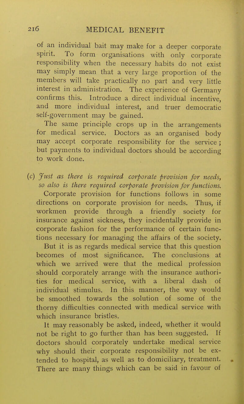 of an individual bait may make for a deeper corporate spirit. To form organisations with only corporate responsibility when the necessary habits do not exist may simply mean that a very large proportion of the members will take practically no part and very little interest in administration. The experience of Germany confirms this. Introduce a direct individual incentive, and more individual interest, and truer democratic self-government may be gained. The same principle crops up in the arrangements for medical service. Doctors as an organised body may accept corporate responsibility for the service; but payments to individual doctors should be according to work done. (c) Just as there is required corporate provision for needs, so also is there required corporate provision for functions. Corporate provision for functions follows in some directions on corporate provision for needs. Thus, if workmen provide through a friendly society for insurance against sickness, they incidentally provide in corporate fashion for the performance of certain func- tions necessary for managing the affairs of the society. But it is as regards medical service that this question becomes of most significance. The conclusions at which we arrived were that the medical profession should corporately arrange with the insurance authori- ties for medical service, with a liberal dash of individual stimulus. In this manner, the way would be smoothed towards the solution of some of the thorny difficulties connected with medical service with which insurance bristles. It may reasonably be asked, indeed, whether it would not be right to go further than has been suggested. If doctors should corporately undertake medical service why should their corporate responsibility not be ex- tended to hospital, as well as to domiciliary, treatment. There are many things which can be said in favour of