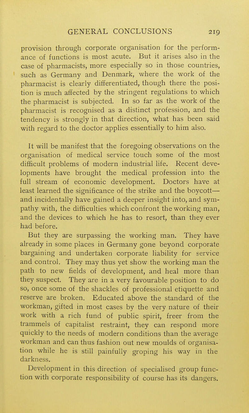 provision through corporate organisation for the perform- ance of functions is most acute. But it arises also in the case of pharmacists, more especially so in those countries, such as Germany and Denmark, where the work of the pharmacist is clearly differentiated, though there the posi- tion is much affected by the stringent regulations to which the pharmacist is subjected. In so far as the work of the pharmacist is recognised as a distinct profession, and the tendency is strongly in that direction, what has been said with regard to the doctor applies essentially to him also. It will be manifest that the foregoing observations on the organisation of medical service touch some of the most difficult problems of modern industrial life. Recent deve- lopments have brought the medical profession into the full stream of economic development. Doctors have at least learned the significance of the strike and the boycott— and incidentally have gained a deeper insight into, and sym- pathy with, the difficulties which confront the working man, and the devices to which he has to resort, than they ever had before. But they are surpassing the working man. They have already in some places in Germany gone beyond corporate bargaining and undertaken corporate liability for service and control. They may thus yet show the working man the path to new fields of development, and heal more than they suspect. They are in a very favourable position to do so, once some of the shackles of professional etiquette and reserve are broken. Educated above the standard of the workman, gifted in most cases by the very nature of their work with a rich fund of public spirit, freer from the trammels of capitalist restraint, they can respond more quickly to the needs of modern conditions than the average workman and can thus fashion out new moulds of organisa- tion while he is still painfully groping his way in the darkness. Development in this direction of specialised group func- tion with corporate responsibility of course has its dangers.