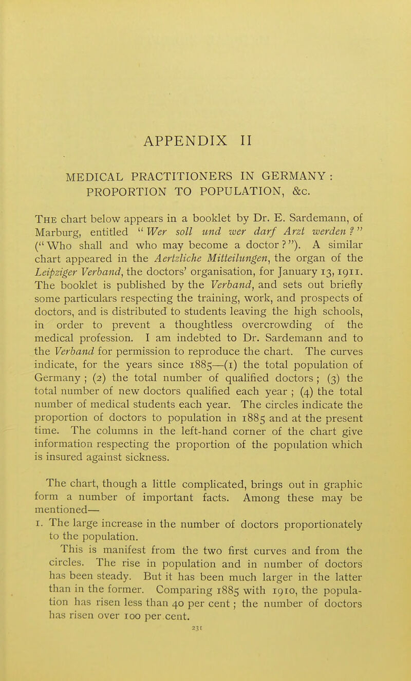 MEDICAL PRACTITIONERS IN GERMANY : PROPORTION TO POPULATION, &c. The chart below appears in a booklet by Dr. E. Sardemann, of Marburg, entitled  Wer soli und wer darf Arzt werden 1 ( Who shall and who may become a doctor ?). A similar chart appeared in the Aertzliche Mitteilungen^ the organ of the Leipziger Verband, the doctors' organisation, for January 13,1911. The booklet is published by the Verband, and sets out briefly some particulars respecting the training, work, and prospects of doctors, and is distributed to students leaving the high schools, in order to prevent a thoughtless overcrowding of the medical profession. I am indebted to Dr. Sardemann and to the Verband for permission to reproduce the chart. The curves indicate, for the years since 1885—(i) the total population of Germany ; (2) the total number of qualified doctors ; (3) the total number of new doctors qualified each year ; (4) the total number of medical students each year. The circles indicate the proportion of doctors to population in 1885 and at the present time. The columns in the left-hand corner of the chart give information respecting the proportion of the population which is insured against sickness. The chart, though a little complicated, brings out in graphic form a number of important facts. Among these may be mentioned— I. The large increase in the number of doctors proportionately to the population. This is manifest from the two first curves and from the circles. The rise in population and in number of doctors has been steady. But it has been much larger in the latter than in the former. Comparing 1885 with 1910, the popula- tion has risen less than 40 per cent; the number of doctors has risen over 100 per cent. 23 f