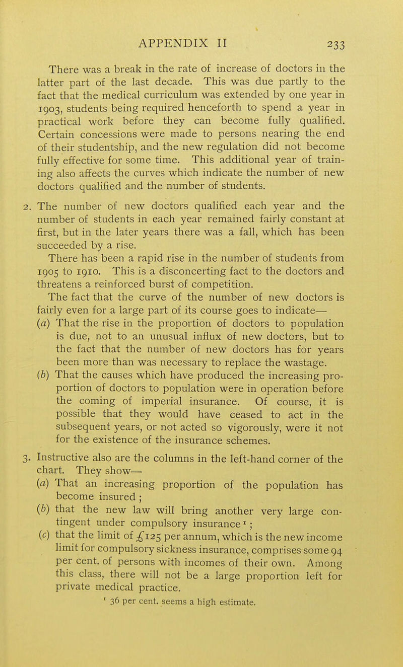 There was a break in the rate of increase of doctors in the latter part of the last decade. This was due partly to the fact that the medical curriculum was extended by one year in 1903, students being required henceforth to spend a year in practical work before they can become fully qualified. Certain concessions were made to persons nearing the end of their studentship, and the new regulation did not become fully effective for some time. This additional year of train- ing also affects the curves which indicate the number of new doctors qualified and the number of students. The number of new doctors qualified each year and the number of students in each year remained fairly constant at first, but in the later years there was a fall, which has been succeeded by a rise. There has been a rapid rise in the number of students from 1905 to 1910. This is a disconcerting fact to the doctors and threatens a reinforced burst of competition. The fact that the curve of the number of new doctors is fairly even for a large part of its course goes to indicate— (a) That the rise in the proportion of doctors to population is due, not to an unusual influx of new doctors, but to the fact that the number of new doctors has for years been more than was necessary to replace the wastage. (b) That the causes which have produced the increasing pro- portion of doctors to population were in operation before the coming of imperial insurance. Of course, it is possible that they would have ceased to act in the subsequent years, or not acted so vigorously, were it not for the existence of the insurance schemes. Instructive also are the columns in the left-hand corner of the chart. They show— (a) That an increasing proportion of the population has become insured ; (b) that the new law will bring another very large con- tingent under compulsory insurance' ; (c) that the limit of ^^125 per annum, which is the new income limit for compulsory sickness insurance, comprises some 94 per cent, of persons with incomes of their own. Among this class, there will not be a large proportion left for private medical practice. ' 36 per cent, seems a high estimate.