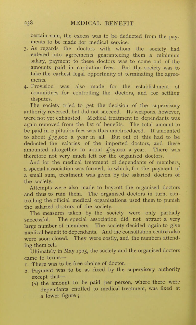 certain sum, the excess was to be deducted from the pay- ments to be made for medical service. 3. As regards the doctors with whom the society had entered into agreements guaranteeing them a minimum salary, payment to these doctors was to come out of the amounts paid in capitation fees. But the society was to take the earliest legal opportunity of terminating the agree- ments. 4. Provision was also made for the establishment of committees for controlling the doctors, and for settling disputes. The society tried to get the decision of the supervisory authority reversed, but did not succeed. Its weapons, however, were not yet exhausted. Medical treatment to dependants was again removed from the list of benefits. The total amount to be paid in capitation fees was thus much reduced. It amounted to about ;^35,ooo a year in all. But out of this had to be deducted the salaries of the imported doctors, and these amounted altogether to about ;^25,ooo a year. There was therefore not very much left for the organised doctors. And for the medical treatment of dependants of members, a special association \wa.s formed, in which, for the payment of a small sum, treatment was given by the salaried doctors of the society. Attempts were also made to boycott the organised doctors and thus to ruin them. The organised doctors in turn, con- trolling the official medical organisations, used them to punish the salaried doctors of the society. The measures taken by the society were only partially successful. The special association did not attract a very large number of members. The society decided again to give medical benefit to dependants. And the consultation centres also were soon closed. They were costly, and the numbers attend- ing them fell. Ultimately in May 1905, the society and the organised doctors came to terms— T. There was to be free choice of doctor. 2. Payment was to be as fixed by the supervisory authority except that— (a) the amount to be paid per person, where there were dependants entitled to medical treatment, was fixed at a lower figure ;