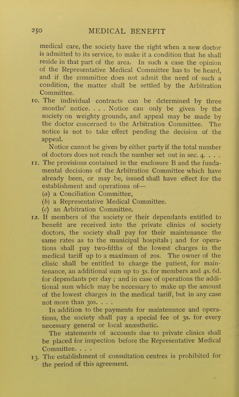 medical care, the society have the right when a new doctor is admitted to its service, to make it a condition that he shall reside in that part of the area. In such a case the opinion of the Representative Medical Committee has to be heard, and if the committee does not admit the need of such a condition, the matter shall be settled by the Arbitration Committee. 10. The individual contracts can be determined by three months' notice. . . . Notice can only be given by the society on weighty grounds, and appeal may be made by the doctor concerned to the Arbitration Committee. The notice is not to take effect pending the decision of the appeal. Notice cannot be given by either party if the total number of doctors does not reach the number set out in sec. 4. . . . 11. The provisions contained in the enclosure B and the funda- mental decisions of the Arbitration Committee which have already been, or may be, issued shall have effect for the establishment and operations of— (a) a Conciliation Committee, (b) a Representative Medical Committee. (c) an Arbitration Committee. 12. If members of the society or their dependants entitled to benefit are received into the private clinics of society doctors, the society shall pay for their maintenance the same rates as to the municipal hospitals ; and for opera- tions shall pay two-fifths of the lowest charges in the medical tariff up to a maximum of 20s. The owner of the clinic shall be entitled to charge the patient, for main- tenance, an additional sum up to 3s. for members and 4s. 6d. for dependants per day ; and in case of operations the addi- tional sum which may be necessary to make up the amount of the lowest charges in the medical tariff, but in any case not more than 30s. . . . In addition to the payments for maintenance and opera- tions, the society shall pay a special fee of 3s. for every necessary general or local anaesthetic. The statements of accounts due to private clinics shall be placed for inspection before the Representative Medical Committee. . . . 13. The establishment of consultation centres is prohibited for the period of this agreement.