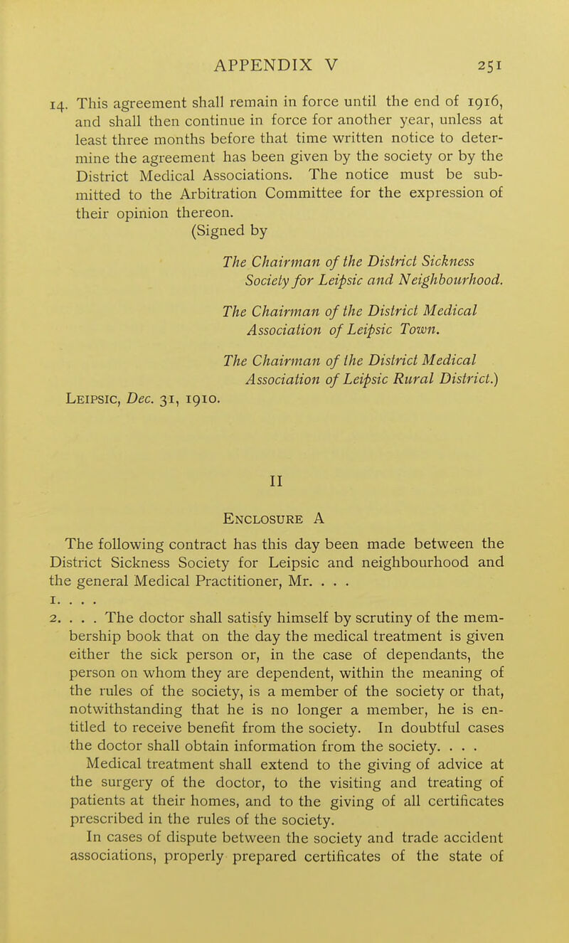 14. This agreement shall remain in force until the end of 1916, and shall then continue in force for another year, unless at least three months before that time written notice to deter- mine the agreement has been given by the society or by the District Medical Associations. The notice must be sub- mitted to the Arbitration Committee for the expression of their opinion thereon. (Signed by The Chairman of the District Sickness Society for Leipsic and Neighbourhood. The Chairman of the District Medical Association of Leipsic Town. The Chairman of the District Medical Association of Leipsic Rural District.) Leipsic, Dec. 31, 1910. II Enclosure A The following contract has this day been made between the District Sickness Society for Leipsic and neighbourhood and the general Medical Practitioner, Mr. ... 1. . . . 2. . . . The doctor shall satisfy himself by scrutiny of the mem- bership book that on the day the medical treatment is given either the sick person or, in the case of dependants, the person on whom they are dependent, within the meaning of the rules of the society, is a member of the society or that, notwithstanding that he is no longer a member, he is en- titled to receive benefit from the society. In doubtful cases the doctor shall obtain information from the society. . . . Medical treatment shall extend to the giving of advice at the surgery of the doctor, to the visiting and treating of patients at their homes, and to the giving of all certificates prescribed in the rules of the society. In cases of dispute between the society and trade accident associations, properly prepared certificates of the state of