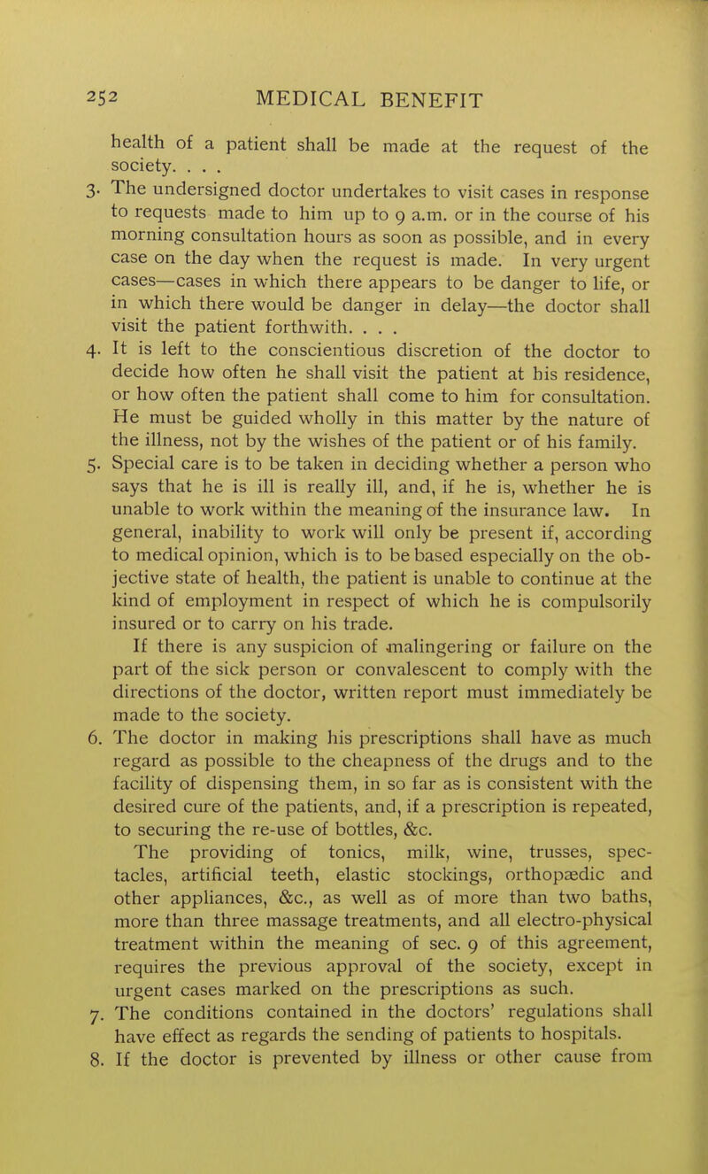 health of a patient shall be made at the request of the society. ... 3. The undersigned doctor undertakes to visit cases in response to requests made to him up to 9 a.m. or in the course of his morning consultation hours as soon as possible, and in every case on the day when the request is made. In very urgent cases—cases in which there appears to be danger to hfe, or in which there would be danger in delay—the doctor shall visit the patient forthwith, . . . 4. It is left to the conscientious discretion of the doctor to decide how often he shall visit the patient at his residence, or how often the patient shall come to him for consultation. He must be guided wholly in this matter by the nature of the illness, not by the wishes of the patient or of his family. 5. Special care is to be taken in deciding whether a person who says that he is ill is really ill, and, if he is, whether he is unable to work within the meaning of the insurance law. In general, inability to work will only be present if, according to medical opinion, which is to be based especially on the ob- jective state of health, the patient is unable to continue at the kind of employment in respect of which he is compulsorily insured or to carry on his trade. If there is any suspicion of malingering or failure on the part of the sick person or convalescent to comply with the directions of the doctor, written report must immediately be made to the society. 6. The doctor in making his prescriptions shall have as much regard as possible to the cheapness of the drugs and to the facility of dispensing them, in so far as is consistent with the desired cure of the patients, and, if a prescription is repeated, to securing the re-use of bottles, &c. The providing of tonics, milk, wine, trusses, spec- tacles, artificial teeth, elastic stockings, orthopeedic and other appliances, &c., as well as of more than two baths, more than three massage treatments, and all electro-physical treatment within the meaning of sec. 9 of this agreement, requires the previous approval of the society, except in urgent cases marked on the prescriptions as such. 7. The conditions contained in the doctors' regulations shall have effect as regards the sending of patients to hospitals. 8. If the doctor is prevented by illness or other cause from