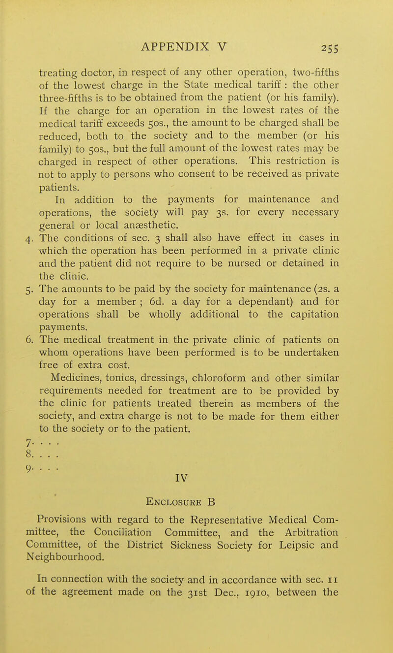 treating doctor, in respect of any other operation, two-fifths of the lowest charge in the State medical tariff: the other three-fifths is to be obtained from the patient (or his family). If the charge for an operation in the lowest rates of the medical tariff exceeds 50s., the amount to be charged shall be reduced, both to the society and to the member (or his family) to 50s., but the full amount of the lowest rates may be charged in respect of other operations. This restriction is not to apply to persons who consent to be received as private patients. In addition to the payments for maintenance and operations, the society will pay 3s. for every necessary general or local anaesthetic. 4. The conditions of sec. 3 shall also have effect in cases in which the operation has been performed in a private clinic and the patient did not require to be nursed or detained in the clinic. 5. The amounts to be paid by the society for maintenance (2s. a day for a member ; 6d. a day for a dependant) and for operations shall be wholly additional to the capitation payments. 6. The medical treatment in the private clinic of patients on whom operations have been performed is to be undertaken free of extra cost. Medicines, tonics, dressings, chloroform and other similar requirements needed for treatment are to be provided by the clinic for patients treated therein as members of the society, and extra charge is not to be made for them either to the society or to the patient. 7. . . . 8. . . . 9. . . . IV Enclosure B Provisions with regard to the Representative Medical Com- mittee, the Conciliation Committee, and the Arbitration Committee, of the District Sickness Society for Leipsic and Neighbourhood. In connection with the society and in accordance with sec. 11 of the agreement made on the 31st Dec, 1910, between the