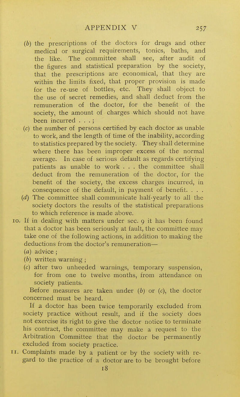 (b) the prescriptions of the doctors for drugs and other medical or surgical requirements, tonics, baths, and the like. The committee shall see, after audit of the figures and statistical preparation by the society, that the prescriptions are economical, that they are within the limits fixed, that proper provision is made for the re-use of bottles, etc. They shall object to the use of secret remedies, and shall deduct from the remuneration of the doctor, for the benefit of the society, the amount of charges which should not have been incurred . . . ; (c) the number of persons certified by each doctor as unable to work, and the length of time of the inability, according to statistics prepared by the society. They shall determine where there has been improper excess of the normal average. In case of serious default as regards certifying patients as unable to work . . . the committee shall deduct from the remuneration of the doctor, for the benefit of the society, the excess charges incurred, in consequence of the default, in payment of benefit. . . . (d) The committee shall communicate half-yearly to all the society doctors the results of the statistical preparations to which reference is made above. If in dealing with matters under sec. 9 it has been found that a doctor has been seriously at fault, the committee may take one of the following actions, in addition to making the deductions from the doctor's remuneration— (a) advice ; (6) written warning ; (c) after two unheeded warnings, temporary suspension, for from one to twelve months, from attendance on society patients. Before measures are taken under (6) or (c), the doctor concerned must be heard. If a doctor has been twice temporarily excluded from society practice without result, and if the society does not exercise its right to give the doctor notice to terminate his contract, the committee may make a request to the Arbitration Committee that the doctor be permanently excluded from society practice. Complaints made by a patient or by the society with re- gard to the practice of a doctor are to be brought before 18