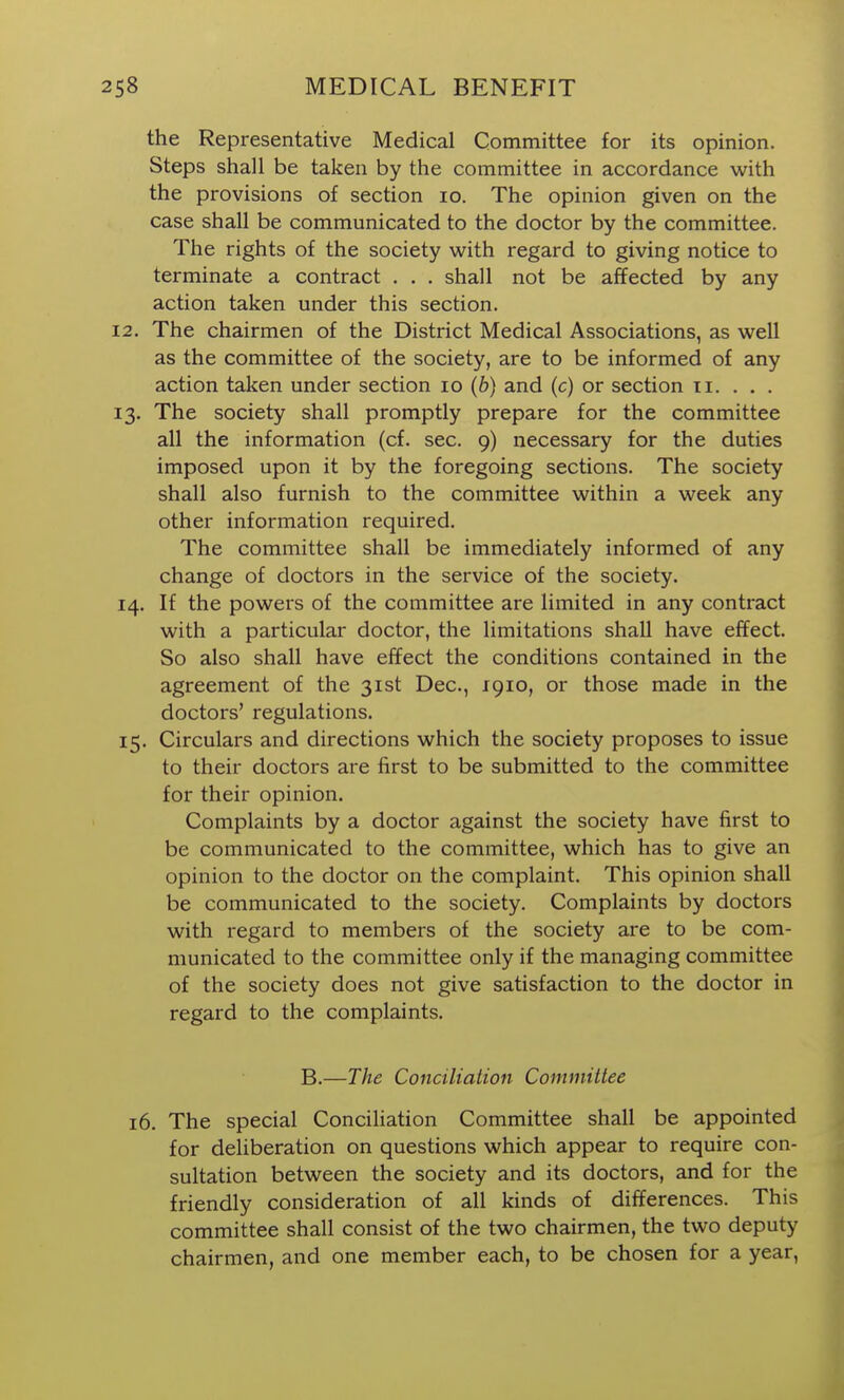 the Representative Medical Committee for its opinion. Steps shall be taken by the committee in accordance with the provisions of section lo. The opinion given on the case shall be communicated to the doctor by the committee. The rights of the society with regard to giving notice to terminate a contract . . . shall not be affected by any action taken under this section. 2. The chairmen of the District Medical Associations, as well as the committee of the society, are to be informed of any action taken under section lo (6) and (c) or section ii. . . . 3. The society shall promptly prepare for the committee all the information (cf. sec. 9) necessary for the duties imposed upon it by the foregoing sections. The society shall also furnish to the committee within a week any other information required. The committee shall be immediately informed of any change of doctors in the service of the society. 4. If the powers of the committee are limited in any contract with a particular doctor, the limitations shall have effect. So also shall have effect the conditions contained in the agreement of the 31st Dec, 1910, or those made in the doctors' regulations. :5. Circulars and directions which the society proposes to issue to their doctors are first to be submitted to the committee for their opinion. Complaints by a doctor against the society have first to be communicated to the committee, which has to give an opinion to the doctor on the complaint. This opinion shall be communicated to the society. Complaints by doctors with regard to members of the society are to be com- municated to the committee only if the managing committee of the society does not give satisfaction to the doctor in regard to the complaints. B.—The Conciliation Committee 16. The special Conciliation Committee shall be appointed for deliberation on questions which appear to require con- sultation between the society and its doctors, and for the friendly consideration of all kinds of differences. This committee shall consist of the two chairmen, the two deputy chairmen, and one member each, to be chosen for a year,