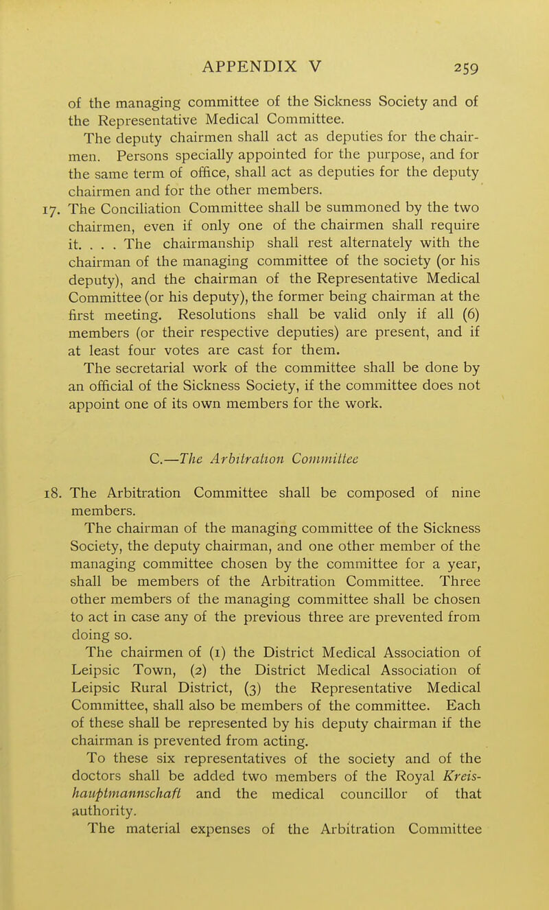 of the managing committee of the Sickness Society and of the Representative Medical Committee. The deputy chairmen shall act as deputies for the chair- men. Persons specially appointed for the purpose, and for the same term of office, shall act as deputies for the deputy chairmen and for the other members. 17. The Conciliation Committee shall be summoned by the two chairmen, even if only one of the chairmen shall require it. . . . The chairmanship shall rest alternately with the chairman of the managing committee of the society (or his deputy), and the chairman of the Representative Medical Committee (or his deputy), the former being chairman at the first meeting. Resolutions shall be valid only if all (6) members (or their respective deputies) are present, and if at least four votes are cast for them. The secretarial work of the committee shall be done by an official of the Sickness Society, if the committee does not appoint one of its own members for the work. C.—The Arbitration Committee 18. The Arbitration Committee shall be composed of nine members. The chairman of the managing committee of the Sickness Society, the deputy chairman, and one other member of the managing committee chosen by the committee for a year, shall be members of the Arbitration Committee. Three other members of the managing committee shall be chosen to act in case any of the previous three are prevented from doing so. The chairmen of (i) the District Medical Association of Leipsic Town, (2) the District Medical Association of Leipsic Rural District, (3) the Representative Medical Committee, shall also be members of the committee. Each of these shall be represented by his deputy chairman if the chairman is prevented from acting. To these six representatives of the society and of the doctors shall be added two members of the Royal Kreis- hauptmannschaft and the medical councillor of that authority. The material expenses of the Arbitration Committee