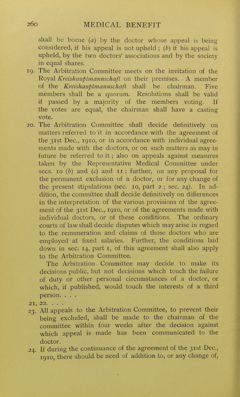 shall be borne (a) by the doctor whose appeal is being considered, if his appeal is not upheld ; {b) if his appeal is upheld, by the two doctors' associations and by the society in equal shares. 19. The Arbitration Committee meets on the invitation of the Royal Kreishauptmannschaft on their premises. A member of the Kreishauptmannschaft shall be chairman. Five members shall be a quorum. Resolutions shall be valid if passed by a majority of the members voting. If the votes are equal, the chairman shall have a casting vote. 20. The Arbitration Committee shall decide definitively on matters referred to it in accordance with the agreement of the 31st Dec, 1910, or in accordance with individual agree- ments made with the doctors, or on such matters as may in future be referred to it; also on appeals against measures taken by the Representative Medical Committee under sees. 10 (6) and (c) and 11 ; further, on any proposal for the permanent exclusion of a doctor, or for any change of the present stipulations (sec. 10, part 2 ; sec. 24). In ad- dition, the committee shall decide definitively on differences in the interpretation of the various provisions of the agree- ment of the 31st Dec, 1910, or of the agreements made with individual doctors, or of these conditions. The ordinary courts of law shall decide disputes which may arise in regard to the remuneration and claims of those doctors who are employed at fixed salaries. Further, the conditions laid down in sec. 14, part i, of this agreement shall also apply to the Arbitration Committee. The Arbitration Committee may decide to make its decisions public, but not decisions which touch the failure of duty or other personal circumstances of a doctor, or which, if published, would touch the interests of a third person. . . . 21. 22. . . . 23. All appeals to the Arbitration Committee, to prevent their being excluded, shall be made to the chairman of the committee within four weeks after the decision against which appeal is made has been communicated to the doctor. 24. If during the continuance of the agreement of the 31st Dec, 1910, there should be need of addition to, or any change of,