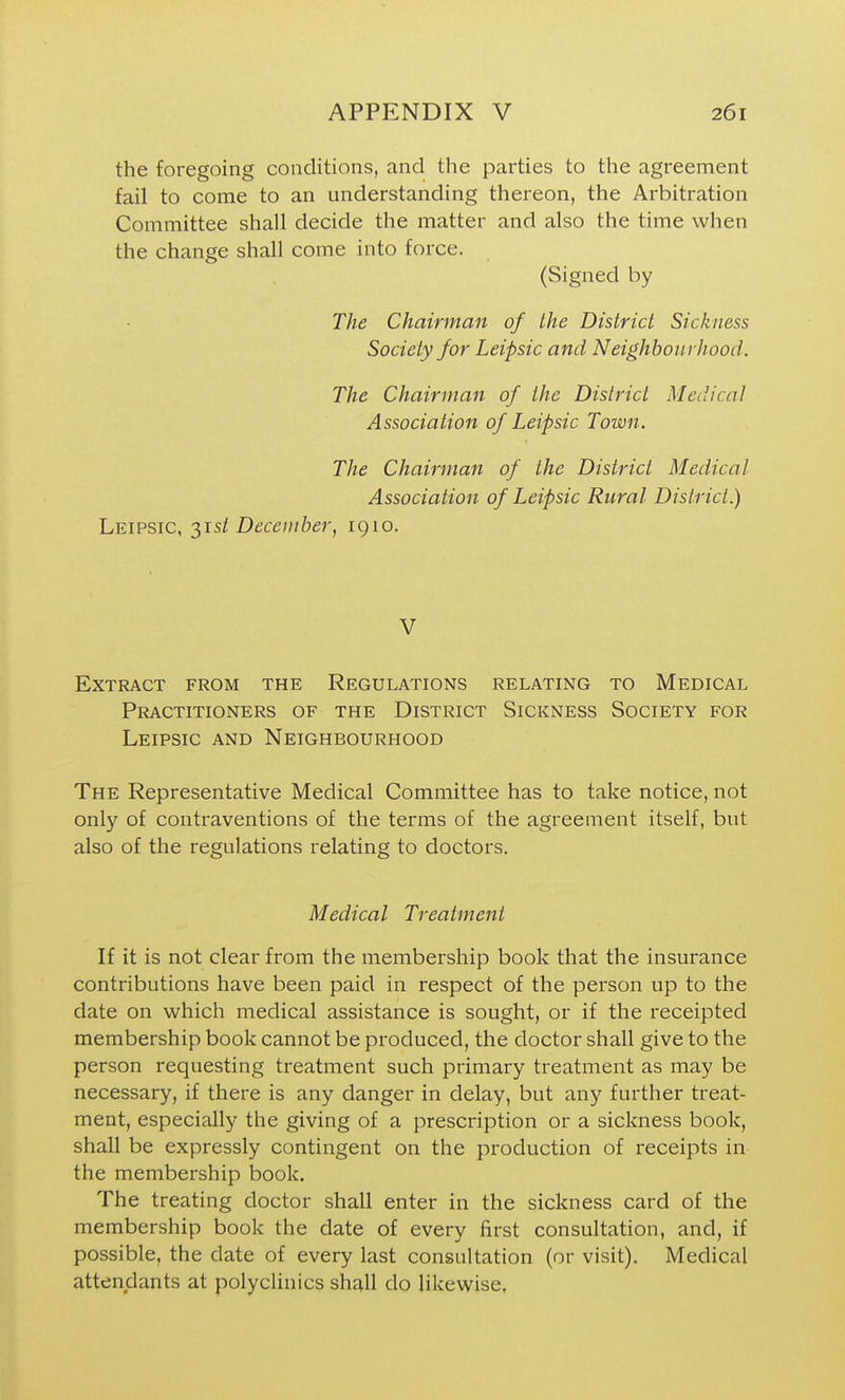 the foregoing conditions, and the parties to the agreement fail to come to an understanding thereon, the Arbitration Committee shall decide the matter and also the time when the change shall come into force. (Signed by The Chairman of the District Sickness Society for Leipsic and Neighbourhood. The Chairman of the District Medical Association of Leipsic Town. The Chairman of the District Medical Association of Leipsic Rural District.) Leipsic, 31s/ December, 1910. V Extract from the Regulations relating to Medical Practitioners of the District Sickness Society for Leipsic and Neighbourhood The Representative Medical Committee has to take notice, not only of contraventions of the terms of the agreement itself, but also of the regulations relating to doctors. Medical Treatment If it is not clear from the membership book that the insurance contributions have been paid in respect of the person up to the date on which medical assistance is sought, or if the receipted membership book cannot be produced, the doctor shall give to the person requesting treatment such primary treatment as may be necessary, if there is any danger in delay, but any further treat- ment, especially the giving of a prescription or a sickness book, shall be expressly contingent on the production of receipts in the membership book. The treating doctor shall enter in the sickness card of the membership book the date of every first consultation, and, if possible, the date of every last consultation (or visit). Medical attendants at polyclinics shall do likewise.