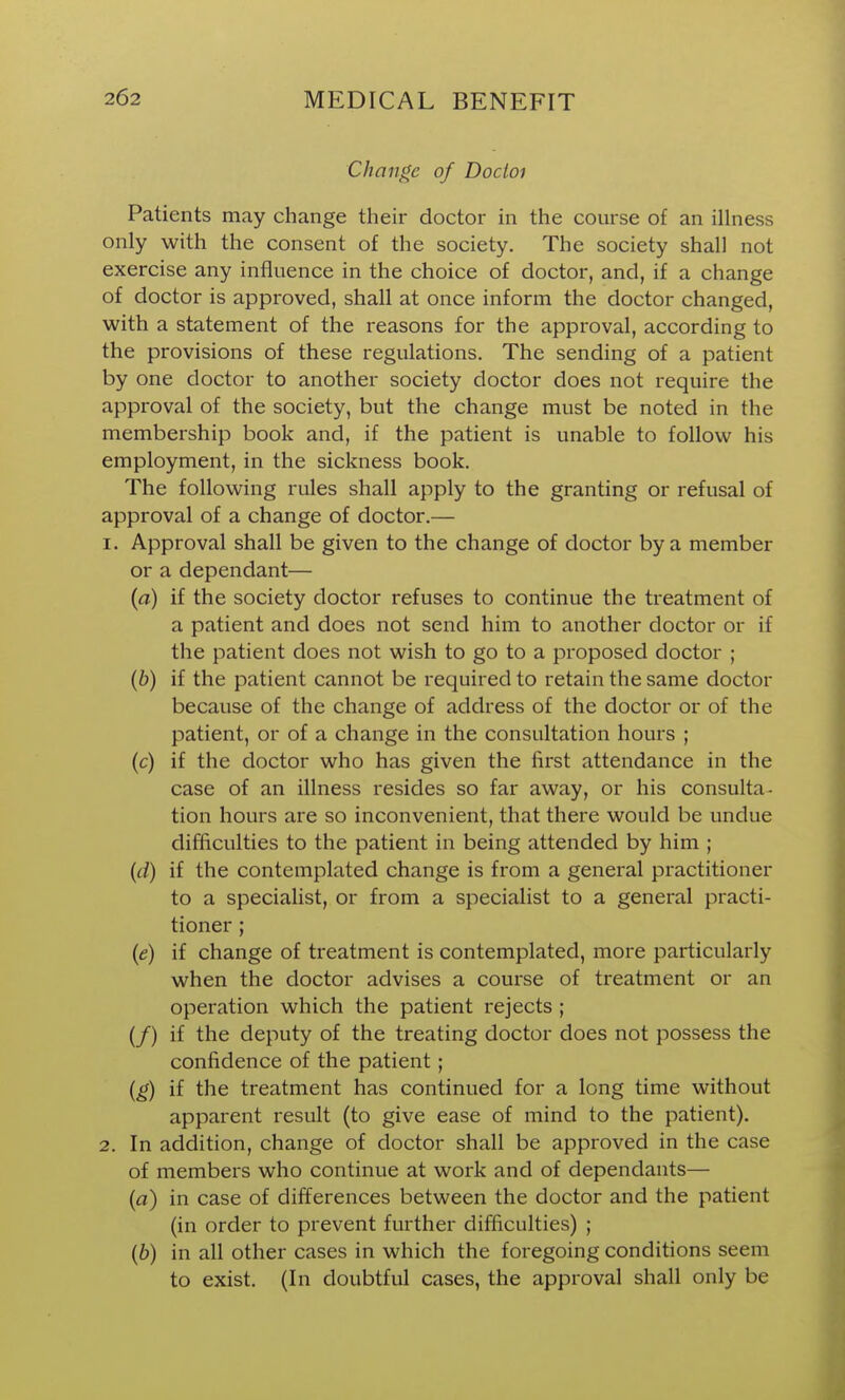 Change of Docioi Patients may change their doctor in the course of an illness only with the consent of the society. The society shall not exercise any influence in the choice of doctor, and, if a change of doctor is approved, shall at once inform the doctor changed, with a statement of the reasons for the approval, according to the provisions of these regulations. The sending of a patient by one doctor to another society doctor does not require the approval of the society, but the change must be noted in the membership book and, if the patient is unable to follow his employment, in the sickness book. The following rules shall apply to the granting or refusal of approval of a change of doctor.— 1. Approval shall be given to the change of doctor by a member or a dependant— (a) if the society doctor refuses to continue the treatment of a patient and does not send him to another doctor or if the patient does not wish to go to a proposed doctor ; (6) if the patient cannot be required to retain the same doctor because of the change of address of the doctor or of the patient, or of a change in the consultation hours ; (c) if the doctor who has given the first attendance in the case of an illness resides so far away, or his consulta- tion hours are so inconvenient, that there would be undue difficulties to the patient in being attended by him ; {d) if the contemplated change is from a general practitioner to a specialist, or from a specialist to a general practi- tioner ; (e) if change of treatment is contemplated, more particularly when the doctor advises a course of treatment or an operation which the patient rejects ; (/) if the deputy of the treating doctor does not possess the confidence of the patient; {g) if the treatment has continued for a long time without apparent result (to give ease of mind to the patient). 2. In addition, change of doctor shall be approved in the case of members who continue at work and of dependants— (a) in case of differences between the doctor and the patient (in order to prevent further difficulties) ; (6) in all other cases in which the foregoing conditions seem to exist. (In doubtful cases, the approval shall only be