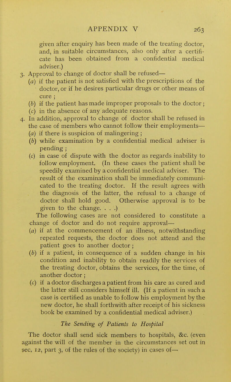 given after enquiry has been made of the treating doctor, and, in suitable circumstances, also only after a certifi- cate has been obtained from a confidential medical adviser.) 3. Approval to change of doctor shall be refused— (a) if the patient is not satisfied with the prescriptions of the ■ doctor, or if he desires particular drugs or other means of cure ; (6) if the patient has made improper proposals to the doctor ; (c) in the absence of any adequate reasons. 4. In addition, approval to change of doctor shall be refused in the case of members who cannot follow their employments— (a) if there is suspicion of malingering ; (6) while examination by a confidential medical adviser is pending ; (c) in case of dispute with the doctor as regards inability to follow employment. (In these cases the patient shall be speedily examined by a confidential medical adviser. The result of the examination shall be immediately communi- cated to the treating doctor. If the result agrees with the diagnosis of the latter, the refusal to a change of doctor shall hold good. Otherwise approval is to be given to the change. . . .) The following cases are not considered to constitute a change of doctor and do not require approval— [a) if at the commencement of an illness, notwithstanding repeated requests, the doctor does not attend and the patient goes to another doctor; (&) if a patient, in consequence of a sudden change in his condition and inability to obtain readily the services of the treating doctor, obtains the services, for the time, of another doctor; (c) if a doctor discharges a patient from his care as cured and the latter still considers himself ill. (If a patient in such a case is certified as unable to follow his employment by the new doctor, he shall forthwith after receipt of his sickness book be examined by a confidential medical adviser.) The Sending of Patients to Hospital The doctor shall send sick members to hospitals, &c. (even against the will of the member in the circumstances set out in sec, 12, part 3, of the rules of tfi^ society) in cases of—•